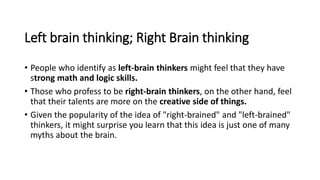 Left brain thinking; Right Brain thinking
• People who identify as left-brain thinkers might feel that they have
strong math and logic skills.
• Those who profess to be right-brain thinkers, on the other hand, feel
that their talents are more on the creative side of things.
• Given the popularity of the idea of "right-brained" and "left-brained"
thinkers, it might surprise you learn that this idea is just one of many
myths about the brain.
 