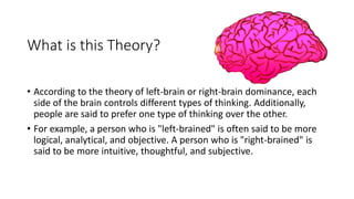 What is this Theory?
• According to the theory of left-brain or right-brain dominance, each
side of the brain controls different types of thinking. Additionally,
people are said to prefer one type of thinking over the other.
• For example, a person who is "left-brained" is often said to be more
logical, analytical, and objective. A person who is "right-brained" is
said to be more intuitive, thoughtful, and subjective.
 