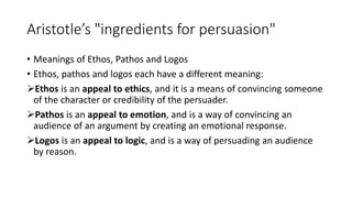 Aristotle’s "ingredients for persuasion"
• Meanings of Ethos, Pathos and Logos
• Ethos, pathos and logos each have a different meaning:
Ethos is an appeal to ethics, and it is a means of convincing someone
of the character or credibility of the persuader.
Pathos is an appeal to emotion, and is a way of convincing an
audience of an argument by creating an emotional response.
Logos is an appeal to logic, and is a way of persuading an audience
by reason.
 