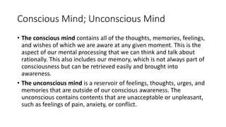 Conscious Mind; Unconscious Mind
• The conscious mind contains all of the thoughts, memories, feelings,
and wishes of which we are aware at any given moment. This is the
aspect of our mental processing that we can think and talk about
rationally. This also includes our memory, which is not always part of
consciousness but can be retrieved easily and brought into
awareness.
• The unconscious mind is a reservoir of feelings, thoughts, urges, and
memories that are outside of our conscious awareness. The
unconscious contains contents that are unacceptable or unpleasant,
such as feelings of pain, anxiety, or conflict.
 