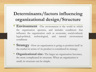 Determinants/factors influencing
organizational design/Structure
• Environment -The environment is the world in which
the organization operates, and includes conditions that
influence the organization such as economic, social‐cultural,
legal‐political, technological, and natural environment
conditions
• Strategy -How an organization is going to position itself in
the market in terms of its product is considered its strategy
• Organizational size- The larger an organization becomes,
the more complicated its structure. When an organization is
small, its structure can be simple.
 