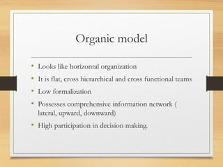 Organic model
• Looks like horizontal organization
• It is flat, cross hierarchical and cross functional teams
• Low formalization
• Possesses comprehensive information network (
lateral, upward, downward)
• High participation in decision making.
 