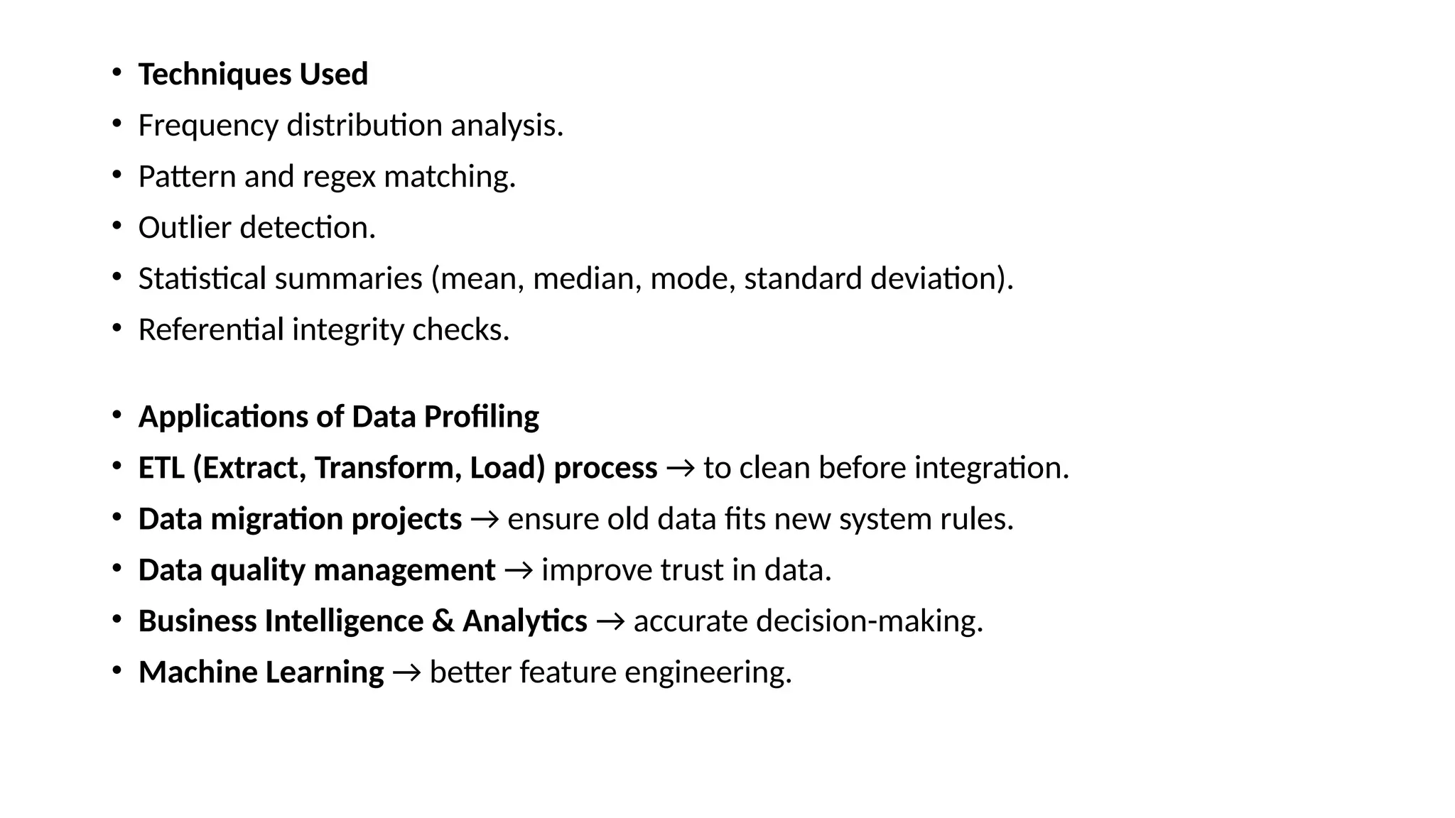 • Techniques Used • Frequency distribution analysis. • Pattern and regex matching. • Outlier detection. • Statistical summaries (mean, median, mode, standard deviation). • Referential integrity checks. • Applications of Data Profiling • ETL (Extract, Transform, Load) process → to clean before integration. • Data migration projects → ensure old data fits new system rules. • Data quality management → improve trust in data. • Business Intelligence & Analytics → accurate decision-making. • Machine Learning → better feature engineering. 