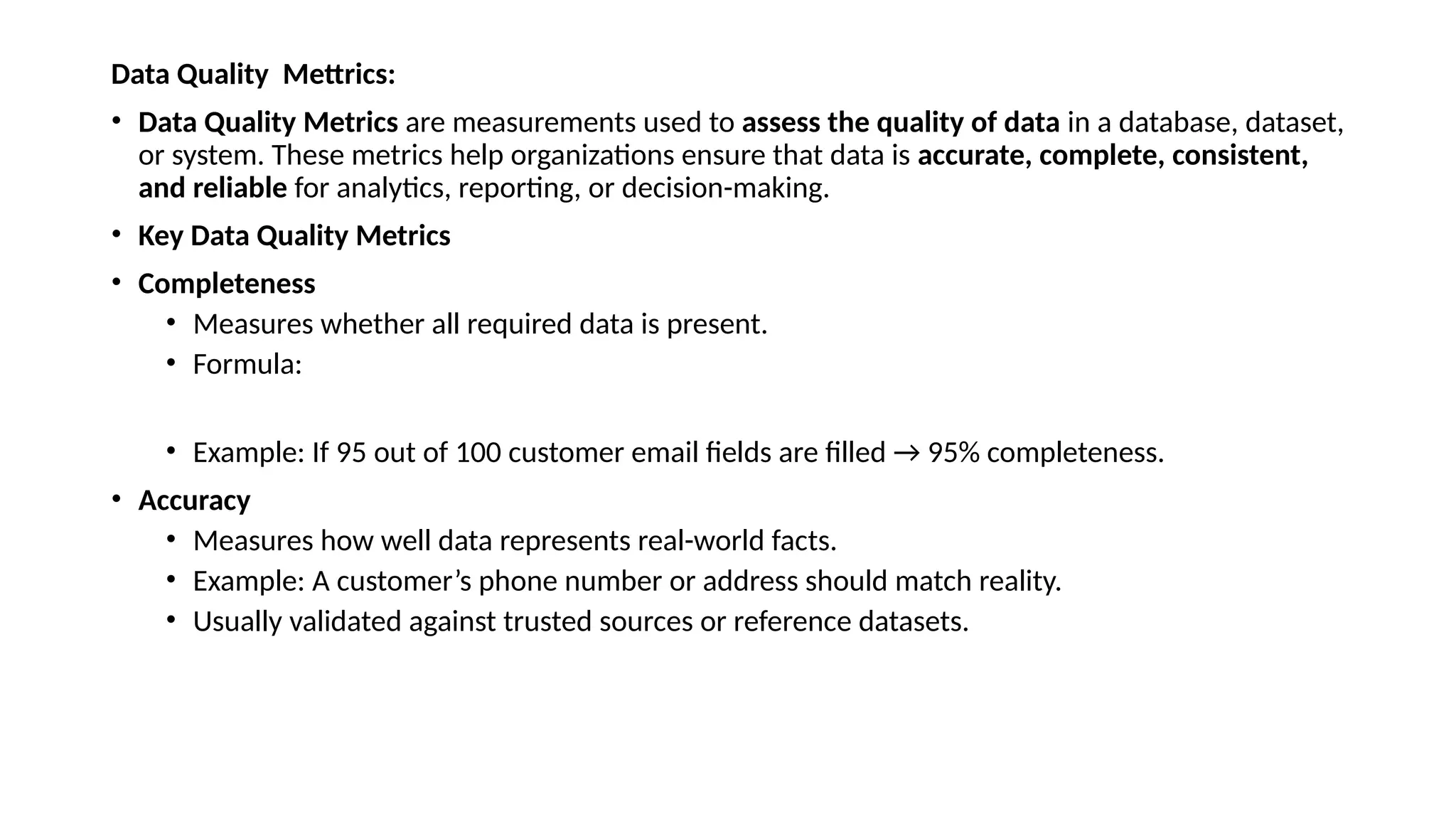 Data Quality Mettrics: • Data Quality Metrics are measurements used to assess the quality of data in a database, dataset, or system. These metrics help organizations ensure that data is accurate, complete, consistent, and reliable for analytics, reporting, or decision-making. • Key Data Quality Metrics • Completeness • Measures whether all required data is present. • Formula: • Example: If 95 out of 100 customer email fields are filled → 95% completeness. • Accuracy • Measures how well data represents real-world facts. • Example: A customer’s phone number or address should match reality. • Usually validated against trusted sources or reference datasets. 
