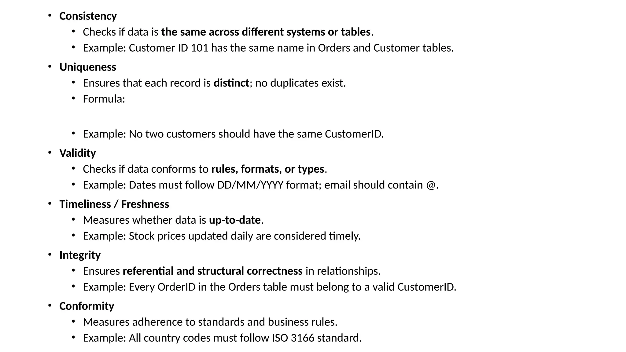 • Consistency • Checks if data is the same across different systems or tables. • Example: Customer ID 101 has the same name in Orders and Customer tables. • Uniqueness • Ensures that each record is distinct; no duplicates exist. • Formula: • Example: No two customers should have the same CustomerID. • Validity • Checks if data conforms to rules, formats, or types. • Example: Dates must follow DD/MM/YYYY format; email should contain @. • Timeliness / Freshness • Measures whether data is up-to-date. • Example: Stock prices updated daily are considered timely. • Integrity • Ensures referential and structural correctness in relationships. • Example: Every OrderID in the Orders table must belong to a valid CustomerID. • Conformity • Measures adherence to standards and business rules. • Example: All country codes must follow ISO 3166 standard. 