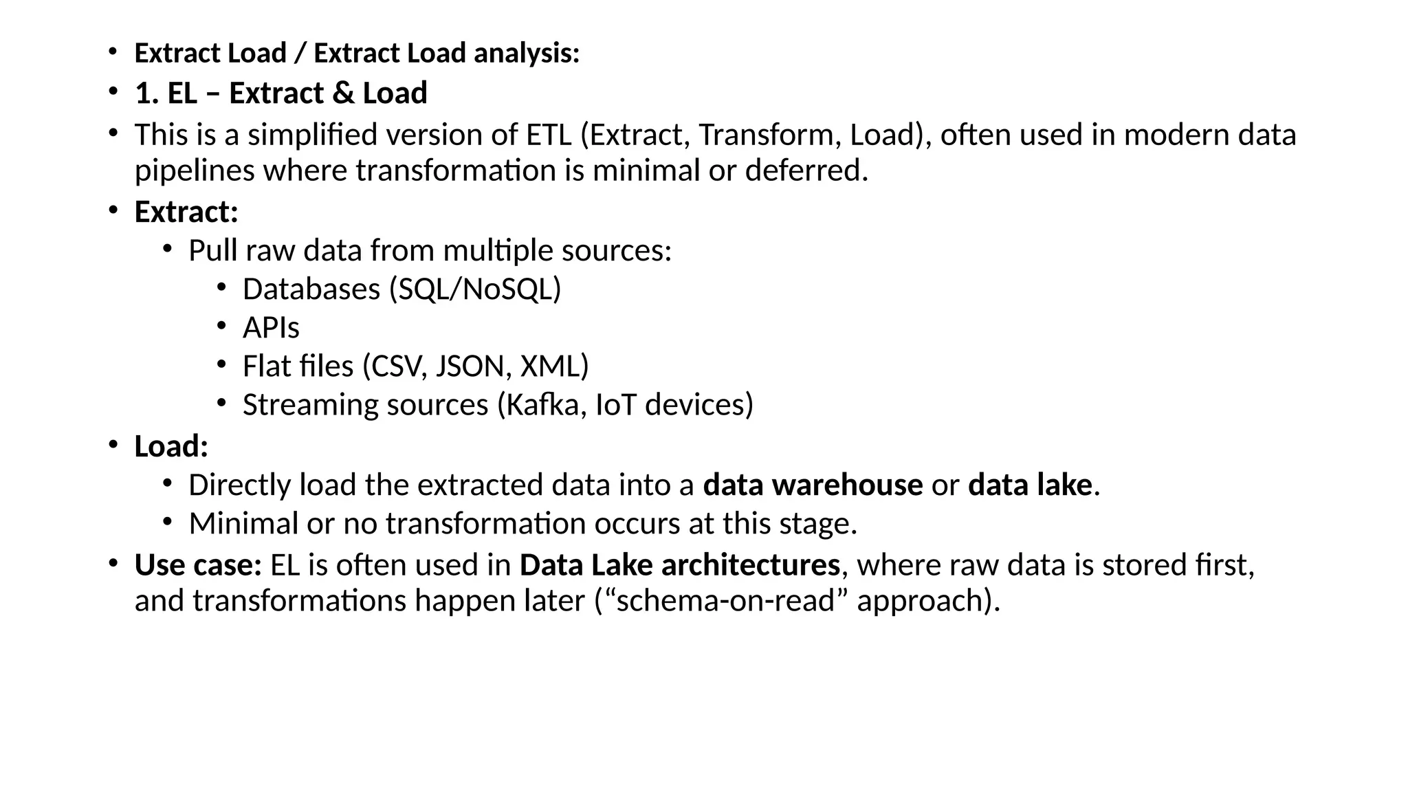 • Extract Load / Extract Load analysis: • 1. EL – Extract & Load • This is a simplified version of ETL (Extract, Transform, Load), often used in modern data pipelines where transformation is minimal or deferred. • Extract: • Pull raw data from multiple sources: • Databases (SQL/NoSQL) • APIs • Flat files (CSV, JSON, XML) • Streaming sources (Kafka, IoT devices) • Load: • Directly load the extracted data into a data warehouse or data lake. • Minimal or no transformation occurs at this stage. • Use case: EL is often used in Data Lake architectures, where raw data is stored first, and transformations happen later (“schema-on-read” approach). 