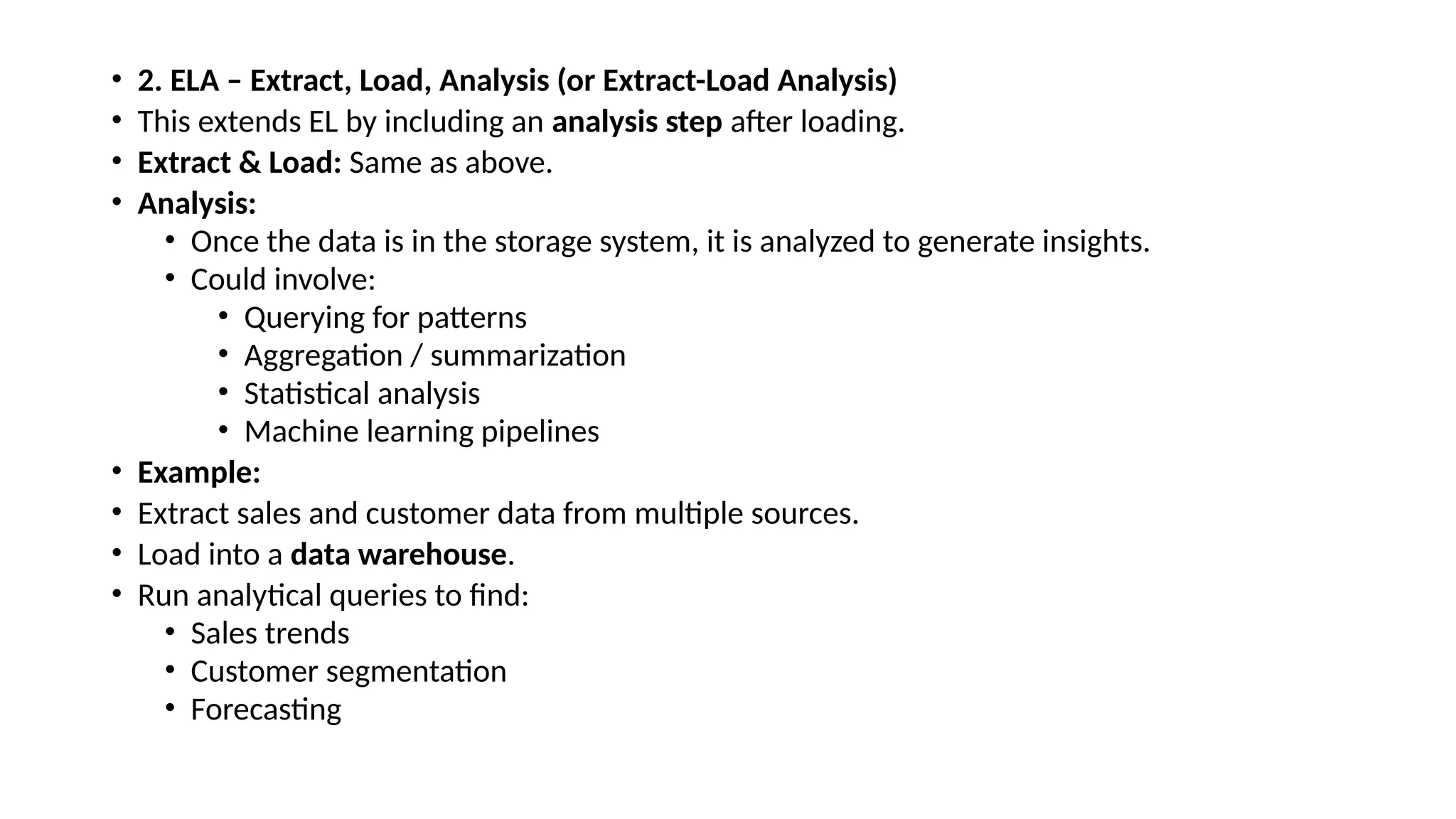 • 2. ELA – Extract, Load, Analysis (or Extract-Load Analysis) • This extends EL by including an analysis step after loading. • Extract & Load: Same as above. • Analysis: • Once the data is in the storage system, it is analyzed to generate insights. • Could involve: • Querying for patterns • Aggregation / summarization • Statistical analysis • Machine learning pipelines • Example: • Extract sales and customer data from multiple sources. • Load into a data warehouse. • Run analytical queries to find: • Sales trends • Customer segmentation • Forecasting 