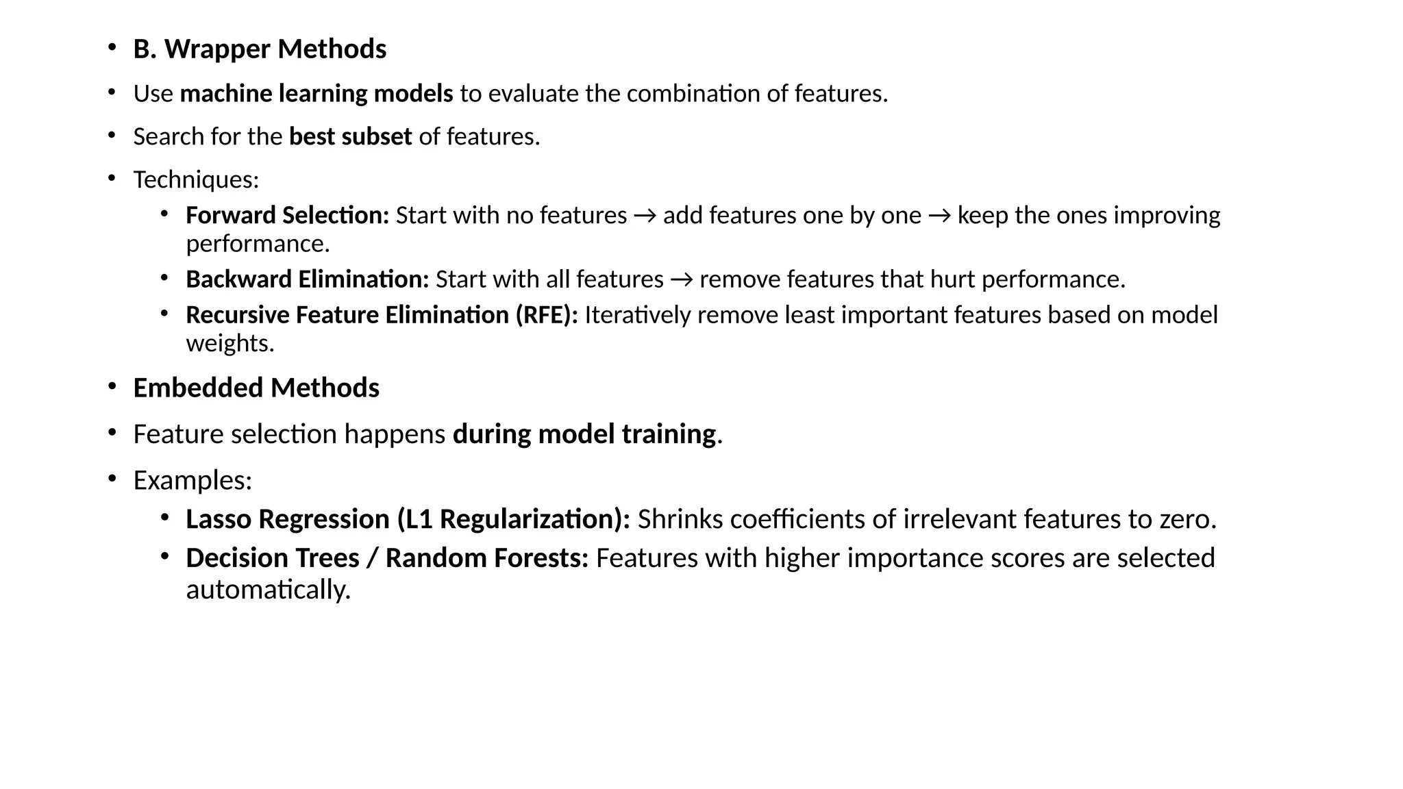 • B. Wrapper Methods • Use machine learning models to evaluate the combination of features. • Search for the best subset of features. • Techniques: • Forward Selection: Start with no features → add features one by one → keep the ones improving performance. • Backward Elimination: Start with all features → remove features that hurt performance. • Recursive Feature Elimination (RFE): Iteratively remove least important features based on model weights. • Embedded Methods • Feature selection happens during model training. • Examples: • Lasso Regression (L1 Regularization): Shrinks coefficients of irrelevant features to zero. • Decision Trees / Random Forests: Features with higher importance scores are selected automatically. 
