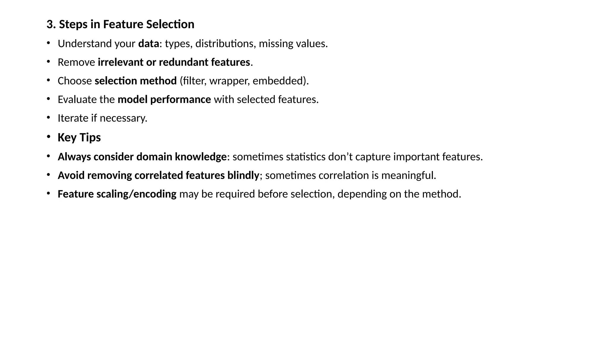 3. Steps in Feature Selection • Understand your data: types, distributions, missing values. • Remove irrelevant or redundant features. • Choose selection method (filter, wrapper, embedded). • Evaluate the model performance with selected features. • Iterate if necessary. • Key Tips • Always consider domain knowledge: sometimes statistics don’t capture important features. • Avoid removing correlated features blindly; sometimes correlation is meaningful. • Feature scaling/encoding may be required before selection, depending on the method. 