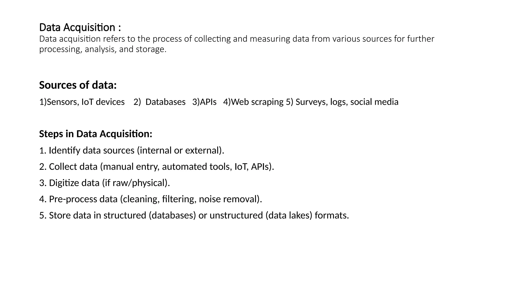 Data Acquisition : Data acquisition refers to the process of collecting and measuring data from various sources for further processing, analysis, and storage. Sources of data: 1)Sensors, IoT devices 2) Databases 3)APIs 4)Web scraping 5) Surveys, logs, social media Steps in Data Acquisition: 1. Identify data sources (internal or external). 2. Collect data (manual entry, automated tools, IoT, APIs). 3. Digitize data (if raw/physical). 4. Pre-process data (cleaning, filtering, noise removal). 5. Store data in structured (databases) or unstructured (data lakes) formats. 