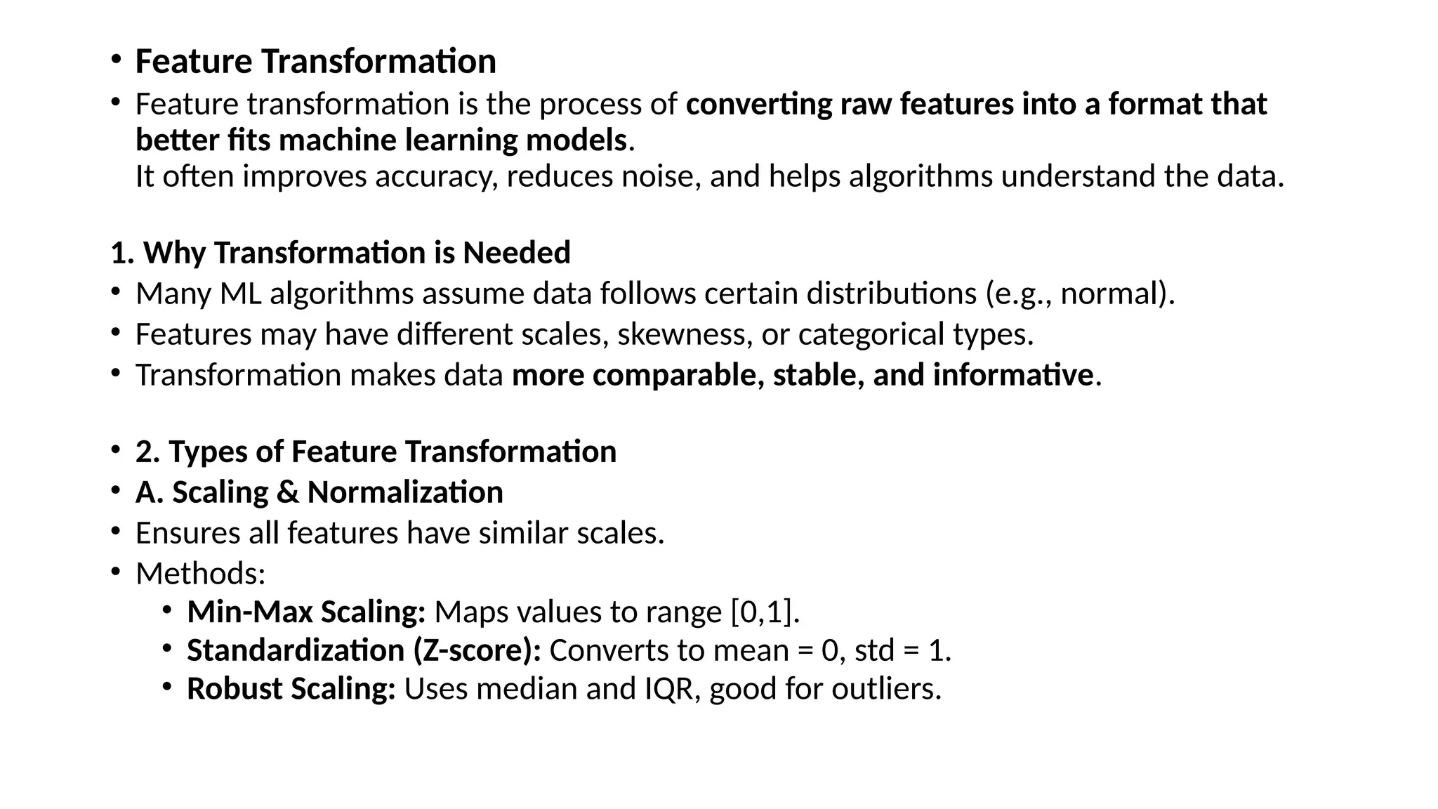 • Feature Transformation • Feature transformation is the process of converting raw features into a format that better fits machine learning models. It often improves accuracy, reduces noise, and helps algorithms understand the data. 1. Why Transformation is Needed • Many ML algorithms assume data follows certain distributions (e.g., normal). • Features may have different scales, skewness, or categorical types. • Transformation makes data more comparable, stable, and informative. • 2. Types of Feature Transformation • A. Scaling & Normalization • Ensures all features have similar scales. • Methods: • Min-Max Scaling: Maps values to range [0,1]. • Standardization (Z-score): Converts to mean = 0, std = 1. • Robust Scaling: Uses median and IQR, good for outliers. 