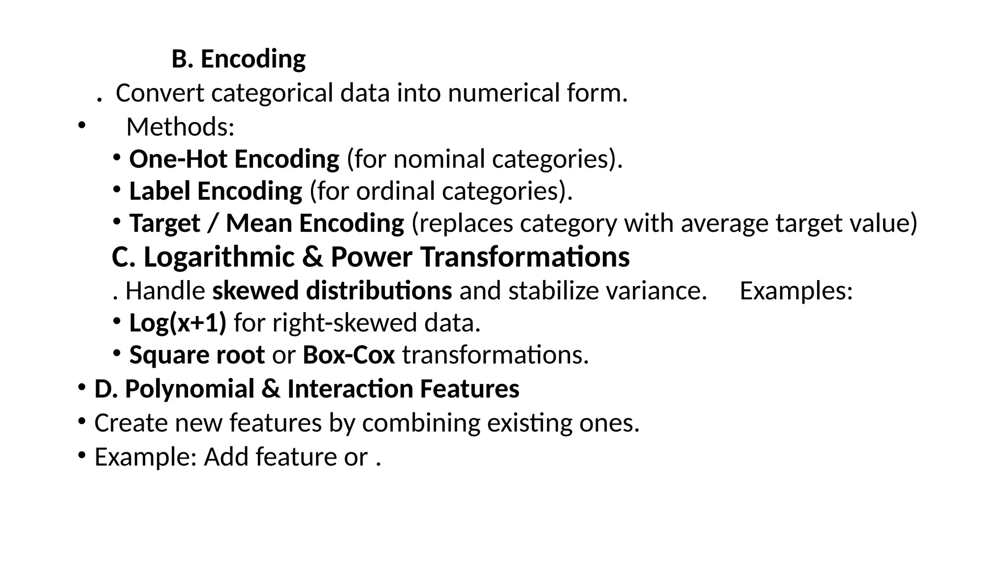 B. Encoding . Convert categorical data into numerical form. • Methods: • One-Hot Encoding (for nominal categories). • Label Encoding (for ordinal categories). • Target / Mean Encoding (replaces category with average target value) C. Logarithmic & Power Transformations . Handle skewed distributions and stabilize variance. Examples: • Log(x+1) for right-skewed data. • Square root or Box-Cox transformations. • D. Polynomial & Interaction Features • Create new features by combining existing ones. • Example: Add feature or . 