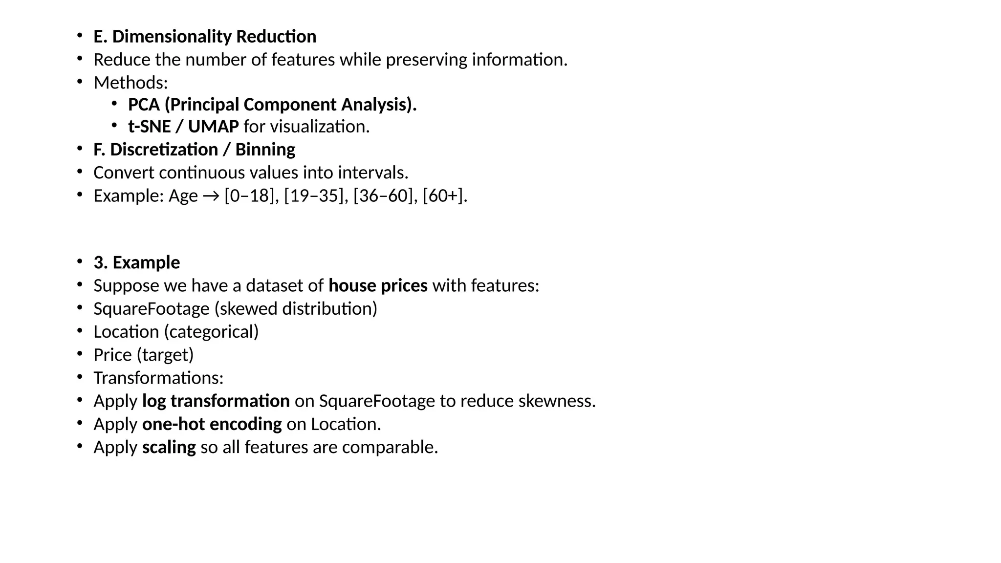 • E. Dimensionality Reduction • Reduce the number of features while preserving information. • Methods: • PCA (Principal Component Analysis). • t-SNE / UMAP for visualization. • F. Discretization / Binning • Convert continuous values into intervals. • Example: Age → [0–18], [19–35], [36–60], [60+]. • 3. Example • Suppose we have a dataset of house prices with features: • SquareFootage (skewed distribution) • Location (categorical) • Price (target) • Transformations: • Apply log transformation on SquareFootage to reduce skewness. • Apply one-hot encoding on Location. • Apply scaling so all features are comparable. 