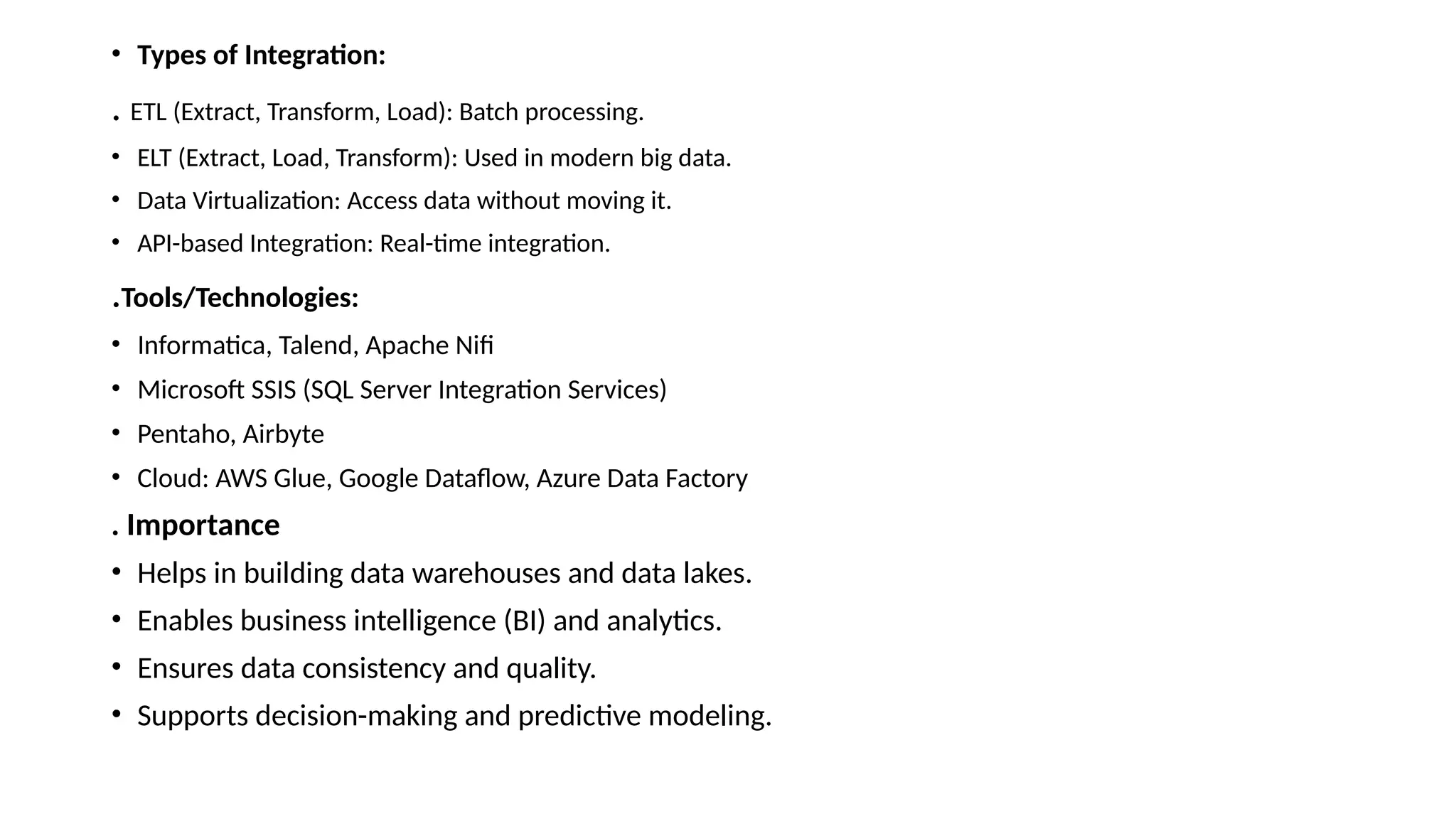 • Types of Integration: . ETL (Extract, Transform, Load): Batch processing. • ELT (Extract, Load, Transform): Used in modern big data. • Data Virtualization: Access data without moving it. • API-based Integration: Real-time integration. .Tools/Technologies: • Informatica, Talend, Apache Nifi • Microsoft SSIS (SQL Server Integration Services) • Pentaho, Airbyte • Cloud: AWS Glue, Google Dataflow, Azure Data Factory . Importance • Helps in building data warehouses and data lakes. • Enables business intelligence (BI) and analytics. • Ensures data consistency and quality. • Supports decision-making and predictive modeling. 