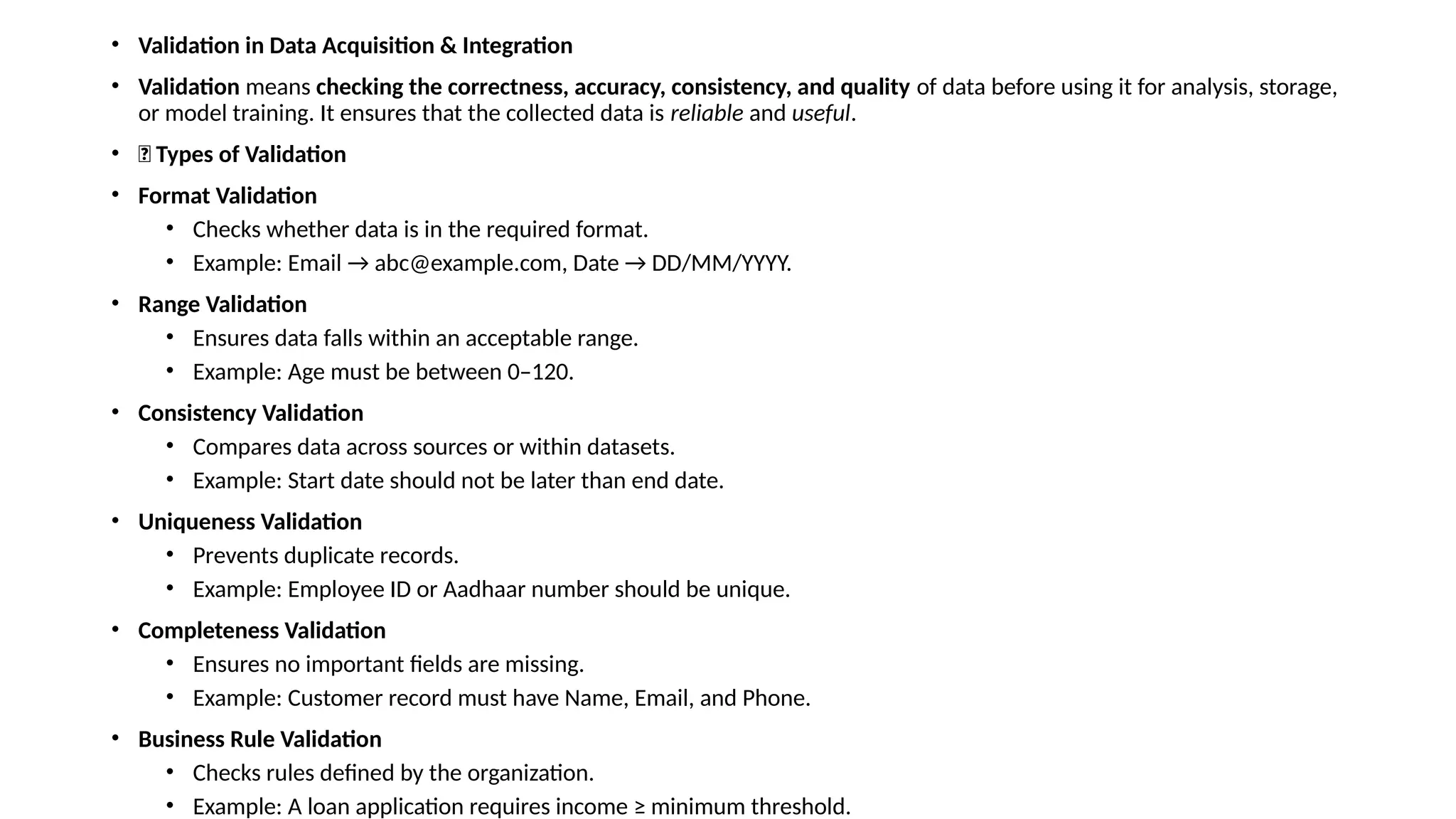• Validation in Data Acquisition & Integration • Validation means checking the correctness, accuracy, consistency, and quality of data before using it for analysis, storage, or model training. It ensures that the collected data is reliable and useful. • 🔑 Types of Validation • Format Validation • Checks whether data is in the required format. • Example: Email → abc@example.com, Date → DD/MM/YYYY. • Range Validation • Ensures data falls within an acceptable range. • Example: Age must be between 0–120. • Consistency Validation • Compares data across sources or within datasets. • Example: Start date should not be later than end date. • Uniqueness Validation • Prevents duplicate records. • Example: Employee ID or Aadhaar number should be unique. • Completeness Validation • Ensures no important fields are missing. • Example: Customer record must have Name, Email, and Phone. • Business Rule Validation • Checks rules defined by the organization. • Example: A loan application requires income ≥ minimum threshold. 