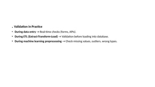 . Validation in Practice
• During data entry → Real-time checks (forms, APIs).
• During ETL (Extract-Transform-Load) → Validation before loading into database.
• During machine learning preprocessing → Check missing values, outliers, wrong types.
 