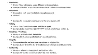 • Consistency
• Checks if data is the same across different systems or tables.
• Example: Customer ID 101 has the same name in Orders and Customer tables.
• Uniqueness
• Ensures that each record is distinct; no duplicates exist.
• Formula:
• Example: No two customers should have the same CustomerID.
• Validity
• Checks if data conforms to rules, formats, or types.
• Example: Dates must follow DD/MM/YYYY format; email should contain @.
• Timeliness / Freshness
• Measures whether data is up-to-date.
• Example: Stock prices updated daily are considered timely.
• Integrity
• Ensures referential and structural correctness in relationships.
• Example: Every OrderID in the Orders table must belong to a valid CustomerID.
• Conformity
• Measures adherence to standards and business rules.
• Example: All country codes must follow ISO 3166 standard.
 