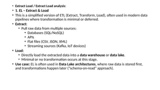 • Extract Load / Extract Load analysis:
• 1. EL – Extract & Load
• This is a simplified version of ETL (Extract, Transform, Load), often used in modern data
pipelines where transformation is minimal or deferred.
• Extract:
• Pull raw data from multiple sources:
• Databases (SQL/NoSQL)
• APIs
• Flat files (CSV, JSON, XML)
• Streaming sources (Kafka, IoT devices)
• Load:
• Directly load the extracted data into a data warehouse or data lake.
• Minimal or no transformation occurs at this stage.
• Use case: EL is often used in Data Lake architectures, where raw data is stored first,
and transformations happen later (“schema-on-read” approach).
 