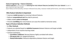 Feature Engineering – Feature Selection:
Feature selection is the process of selecting the most relevant features (variables) from your dataset to use in
your machine learning model.
Goal: Reduce dimensionality, remove irrelevant/noisy data, improve model performance, and reduce overfitting.
Why Feature Selection is Important:
• Improves model accuracy by removing irrelevant features.
• Reduces computational cost (less data to process).
• Makes models easier to interpret.
• Prevents overfitting (too many features can cause the model to memorize noise).
Types of Feature Selection Methods
• A. Filter Methods
• Features are selected based on statistical measures between features and target variable.
• Independent of any machine learning model.
• Common techniques:
• Correlation coefficient: Remove features highly correlated with others.
• Chi-square test: For categorical features.
• Mutual Information: Measures dependency between feature and target.
 