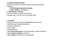 • E. Dimensionality Reduction
• Reduce the number of features while preserving information.
• Methods:
• PCA (Principal Component Analysis).
• t-SNE / UMAP for visualization.
• F. Discretization / Binning
• Convert continuous values into intervals.
• Example: Age → [0–18], [19–35], [36–60], [60+].
• 3. Example
• Suppose we have a dataset of house prices with features:
• SquareFootage (skewed distribution)
• Location (categorical)
• Price (target)
• Transformations:
• Apply log transformation on SquareFootage to reduce skewness.
• Apply one-hot encoding on Location.
• Apply scaling so all features are comparable.
 