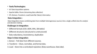 • Tools/Technologies:
• IoT Data Acquisition systems
• Apache Kafka, Flume (streaming data collection)
• ETL (Extract, Transform, Load) tools like Talend, Informatica
Data Integration :
Data integration means combining data from multiple heterogeneous sources into a single unified view for analysis
and decision-making.
Challenges in Integration:
• Different formats (CSV, JSON, XML, DB tables)
• Different structures (structured vs unstructured)
• Data redundancy, inconsistency, duplication
Steps in Data Integration:
1. Extract – Pull data from different sources.
2. Transform – Clean, normalize, and format data.
3. Load – Store into a centralized repository (Data warehouse, Data lake).
 