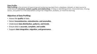 Data Profile :
Data Profiling is the process of examining and analyzing raw data from a database, dataset, or data source to
understand its structure, content, quality, and relationships. It helps in identifying errors, inconsistencies, missing
values, and patterns in the data before using it for integration, analytics, or machine learning.
Objectives of Data Profiling:
• Assess the quality of data.
• Detect inconsistencies, redundancies, and anomalies.
• Understand data distribution, patterns, and trends.
• Ensure data is accurate, complete, and usable.
• Support data integration, migration, and governance.
 