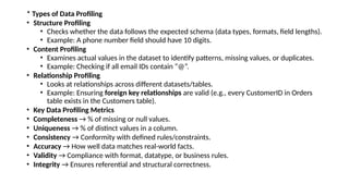 * Types of Data Profiling
• Structure Profiling
• Checks whether the data follows the expected schema (data types, formats, field lengths).
• Example: A phone number field should have 10 digits.
• Content Profiling
• Examines actual values in the dataset to identify patterns, missing values, or duplicates.
• Example: Checking if all email IDs contain “@”.
• Relationship Profiling
• Looks at relationships across different datasets/tables.
• Example: Ensuring foreign key relationships are valid (e.g., every CustomerID in Orders
table exists in the Customers table).
• Key Data Profiling Metrics
• Completeness → % of missing or null values.
• Uniqueness → % of distinct values in a column.
• Consistency → Conformity with defined rules/constraints.
• Accuracy → How well data matches real-world facts.
• Validity → Compliance with format, datatype, or business rules.
• Integrity → Ensures referential and structural correctness.
 
