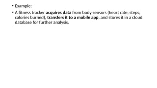 • Example:
• A fitness tracker acquires data from body sensors (heart rate, steps,
calories burned), transfers it to a mobile app, and stores it in a cloud
database for further analysis.
 