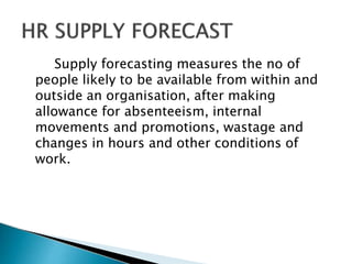 Supply forecasting measures the no of
people likely to be available from within and
outside an organisation, after making
allowance for absenteeism, internal
movements and promotions, wastage and
changes in hours and other conditions of
work.
 