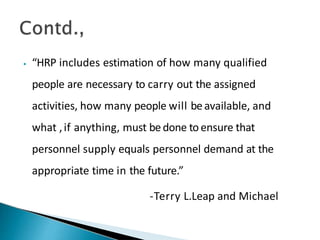 ⦁ “HRP includes estimation of how many qualified
people are necessary to carry out the assigned
activities, how many people will beavailable, and
what ,if anything, must bedone toensure that
personnel supply equals personnel demand at the
appropriate time in the future.”
-Terry L.Leap and Michael
 