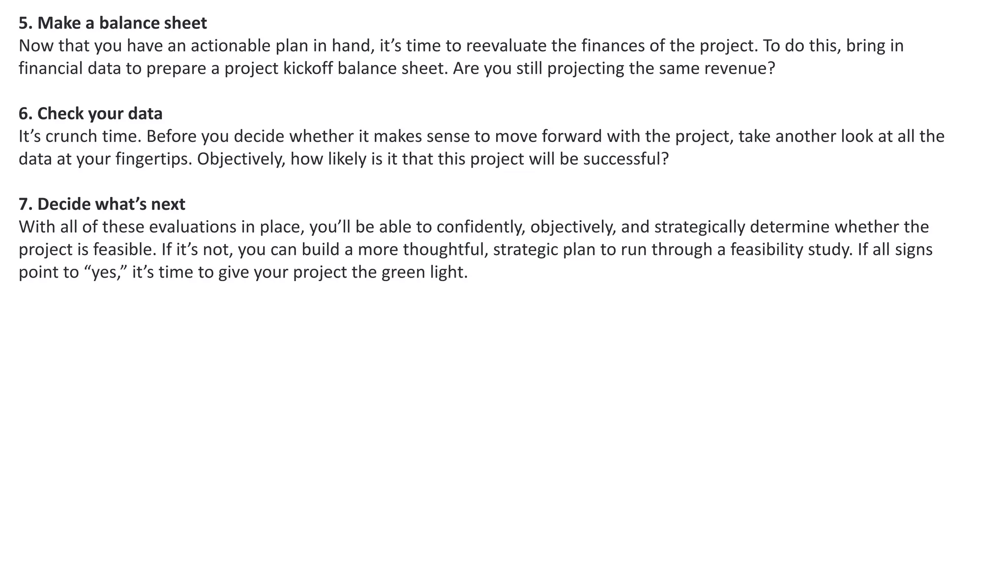 5. Make a balance sheet
Now that you have an actionable plan in hand, it’s time to reevaluate the finances of the project. To do this, bring in
financial data to prepare a project kickoff balance sheet. Are you still projecting the same revenue?
6. Check your data
It’s crunch time. Before you decide whether it makes sense to move forward with the project, take another look at all the
data at your fingertips. Objectively, how likely is it that this project will be successful?
7. Decide what’s next
With all of these evaluations in place, you’ll be able to confidently, objectively, and strategically determine whether the
project is feasible. If it’s not, you can build a more thoughtful, strategic plan to run through a feasibility study. If all signs
point to “yes,” it’s time to give your project the green light.
 