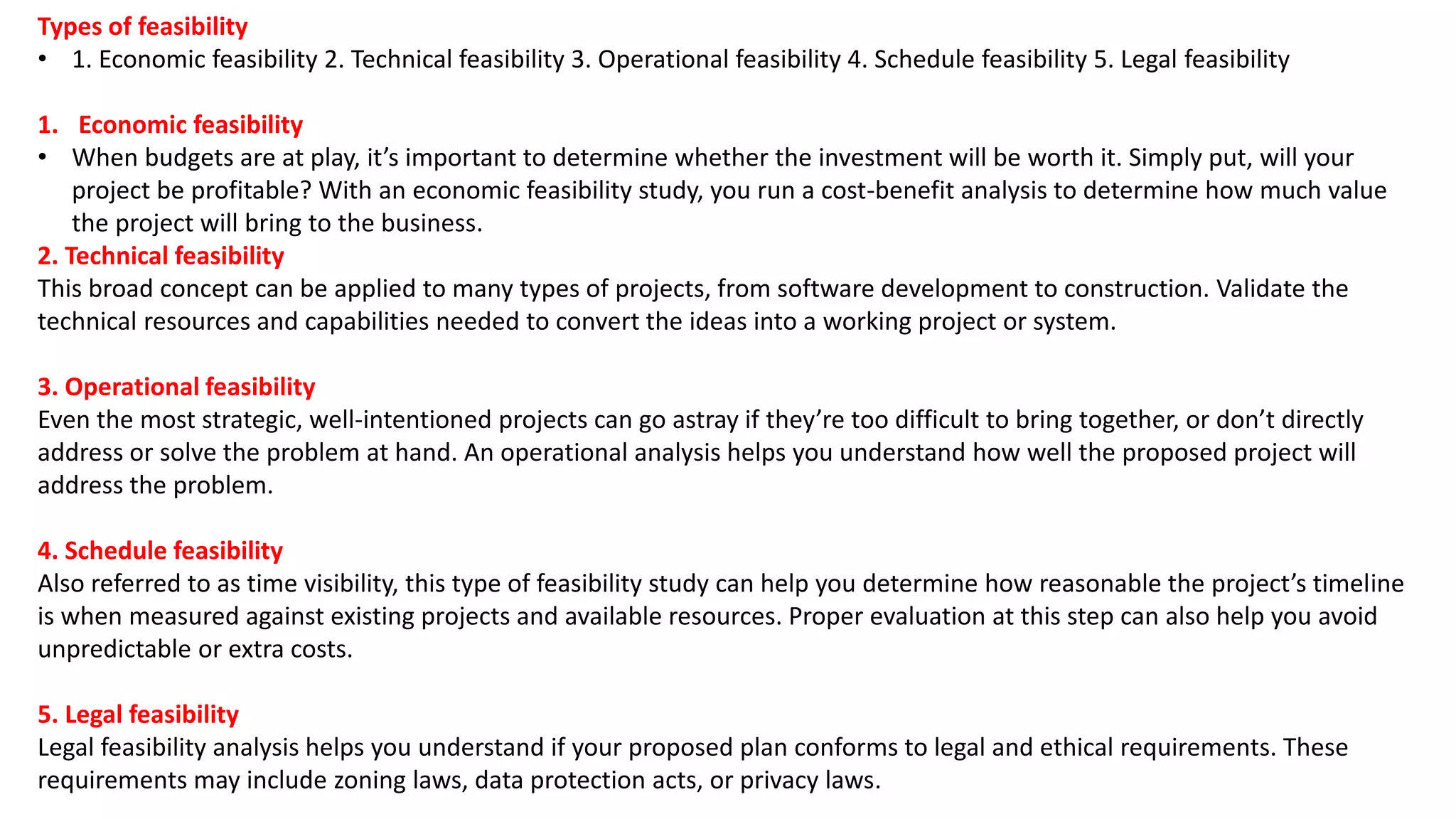 Types of feasibility
• 1. Economic feasibility 2. Technical feasibility 3. Operational feasibility 4. Schedule feasibility 5. Legal feasibility
1. Economic feasibility
• When budgets are at play, it’s important to determine whether the investment will be worth it. Simply put, will your
project be profitable? With an economic feasibility study, you run a cost-benefit analysis to determine how much value
the project will bring to the business.
2. Technical feasibility
This broad concept can be applied to many types of projects, from software development to construction. Validate the
technical resources and capabilities needed to convert the ideas into a working project or system.
3. Operational feasibility
Even the most strategic, well-intentioned projects can go astray if they’re too difficult to bring together, or don’t directly
address or solve the problem at hand. An operational analysis helps you understand how well the proposed project will
address the problem.
4. Schedule feasibility
Also referred to as time visibility, this type of feasibility study can help you determine how reasonable the project’s timeline
is when measured against existing projects and available resources. Proper evaluation at this step can also help you avoid
unpredictable or extra costs.
5. Legal feasibility
Legal feasibility analysis helps you understand if your proposed plan conforms to legal and ethical requirements. These
requirements may include zoning laws, data protection acts, or privacy laws.
 