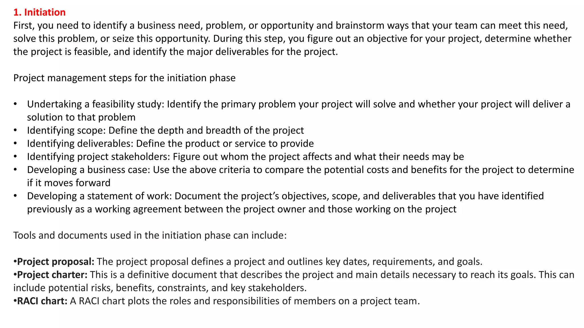1. Initiation
First, you need to identify a business need, problem, or opportunity and brainstorm ways that your team can meet this need,
solve this problem, or seize this opportunity. During this step, you figure out an objective for your project, determine whether
the project is feasible, and identify the major deliverables for the project.
Project management steps for the initiation phase
• Undertaking a feasibility study: Identify the primary problem your project will solve and whether your project will deliver a
solution to that problem
• Identifying scope: Define the depth and breadth of the project
• Identifying deliverables: Define the product or service to provide
• Identifying project stakeholders: Figure out whom the project affects and what their needs may be
• Developing a business case: Use the above criteria to compare the potential costs and benefits for the project to determine
if it moves forward
• Developing a statement of work: Document the project’s objectives, scope, and deliverables that you have identified
previously as a working agreement between the project owner and those working on the project
Tools and documents used in the initiation phase can include:
•Project proposal: The project proposal defines a project and outlines key dates, requirements, and goals.
•Project charter: This is a definitive document that describes the project and main details necessary to reach its goals. This can
include potential risks, benefits, constraints, and key stakeholders.
•RACI chart: A RACI chart plots the roles and responsibilities of members on a project team.
 