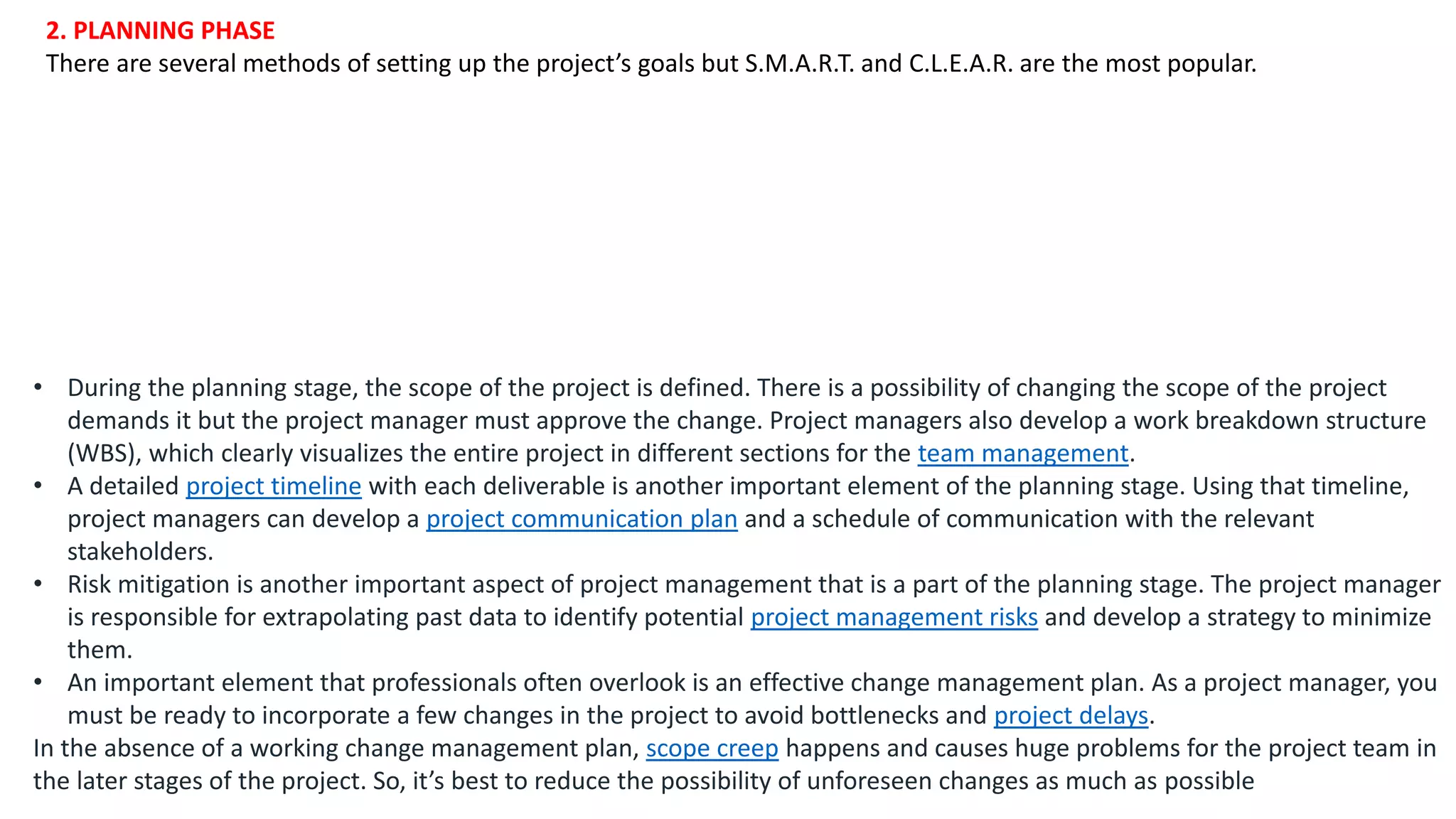 2. PLANNING PHASE
There are several methods of setting up the project’s goals but S.M.A.R.T. and C.L.E.A.R. are the most popular.
• During the planning stage, the scope of the project is defined. There is a possibility of changing the scope of the project
demands it but the project manager must approve the change. Project managers also develop a work breakdown structure
(WBS), which clearly visualizes the entire project in different sections for the team management.
• A detailed project timeline with each deliverable is another important element of the planning stage. Using that timeline,
project managers can develop a project communication plan and a schedule of communication with the relevant
stakeholders.
• Risk mitigation is another important aspect of project management that is a part of the planning stage. The project manager
is responsible for extrapolating past data to identify potential project management risks and develop a strategy to minimize
them.
• An important element that professionals often overlook is an effective change management plan. As a project manager, you
must be ready to incorporate a few changes in the project to avoid bottlenecks and project delays.
In the absence of a working change management plan, scope creep happens and causes huge problems for the project team in
the later stages of the project. So, it’s best to reduce the possibility of unforeseen changes as much as possible
 