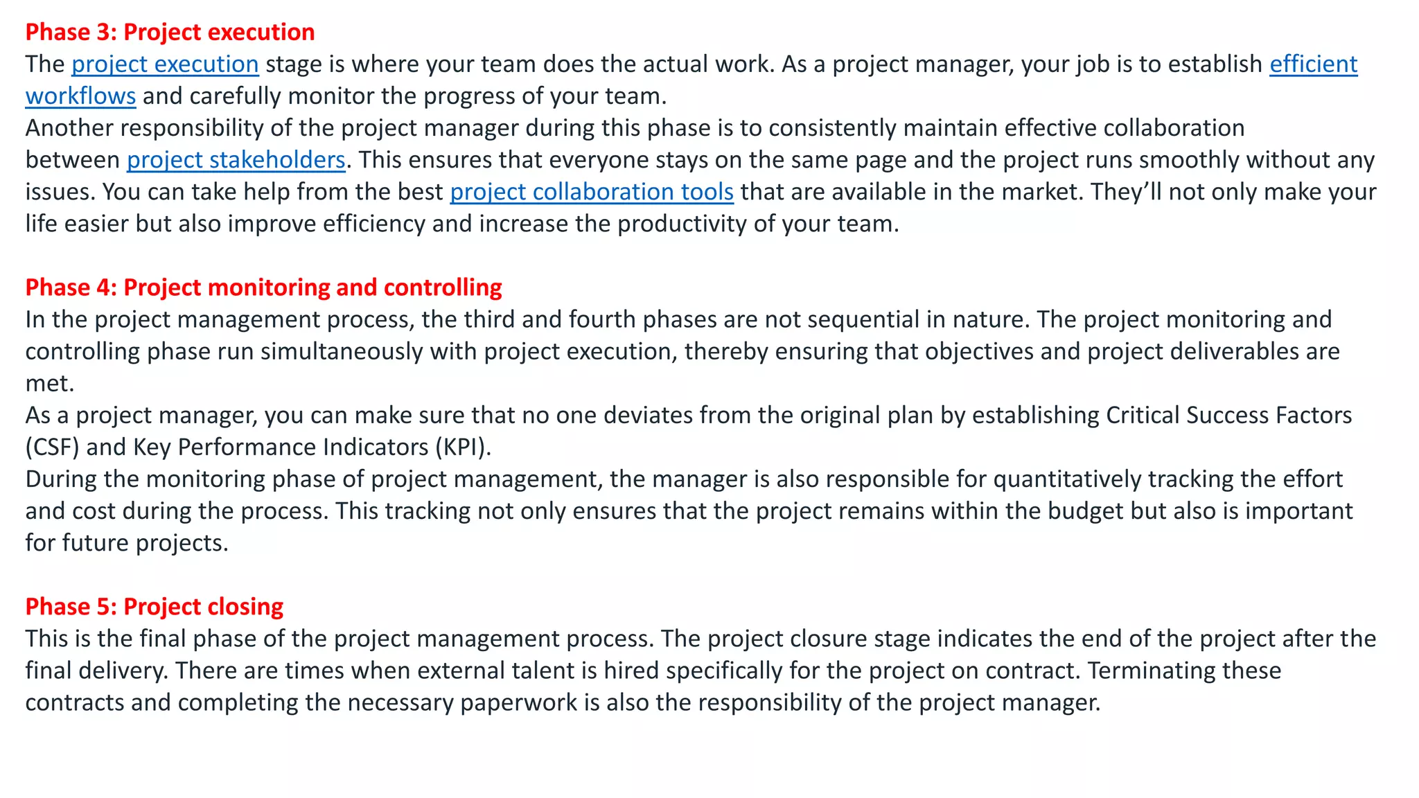Phase 3: Project execution
The project execution stage is where your team does the actual work. As a project manager, your job is to establish efficient
workflows and carefully monitor the progress of your team.
Another responsibility of the project manager during this phase is to consistently maintain effective collaboration
between project stakeholders. This ensures that everyone stays on the same page and the project runs smoothly without any
issues. You can take help from the best project collaboration tools that are available in the market. They’ll not only make your
life easier but also improve efficiency and increase the productivity of your team.
Phase 4: Project monitoring and controlling
In the project management process, the third and fourth phases are not sequential in nature. The project monitoring and
controlling phase run simultaneously with project execution, thereby ensuring that objectives and project deliverables are
met.
As a project manager, you can make sure that no one deviates from the original plan by establishing Critical Success Factors
(CSF) and Key Performance Indicators (KPI).
During the monitoring phase of project management, the manager is also responsible for quantitatively tracking the effort
and cost during the process. This tracking not only ensures that the project remains within the budget but also is important
for future projects.
Phase 5: Project closing
This is the final phase of the project management process. The project closure stage indicates the end of the project after the
final delivery. There are times when external talent is hired specifically for the project on contract. Terminating these
contracts and completing the necessary paperwork is also the responsibility of the project manager.
 