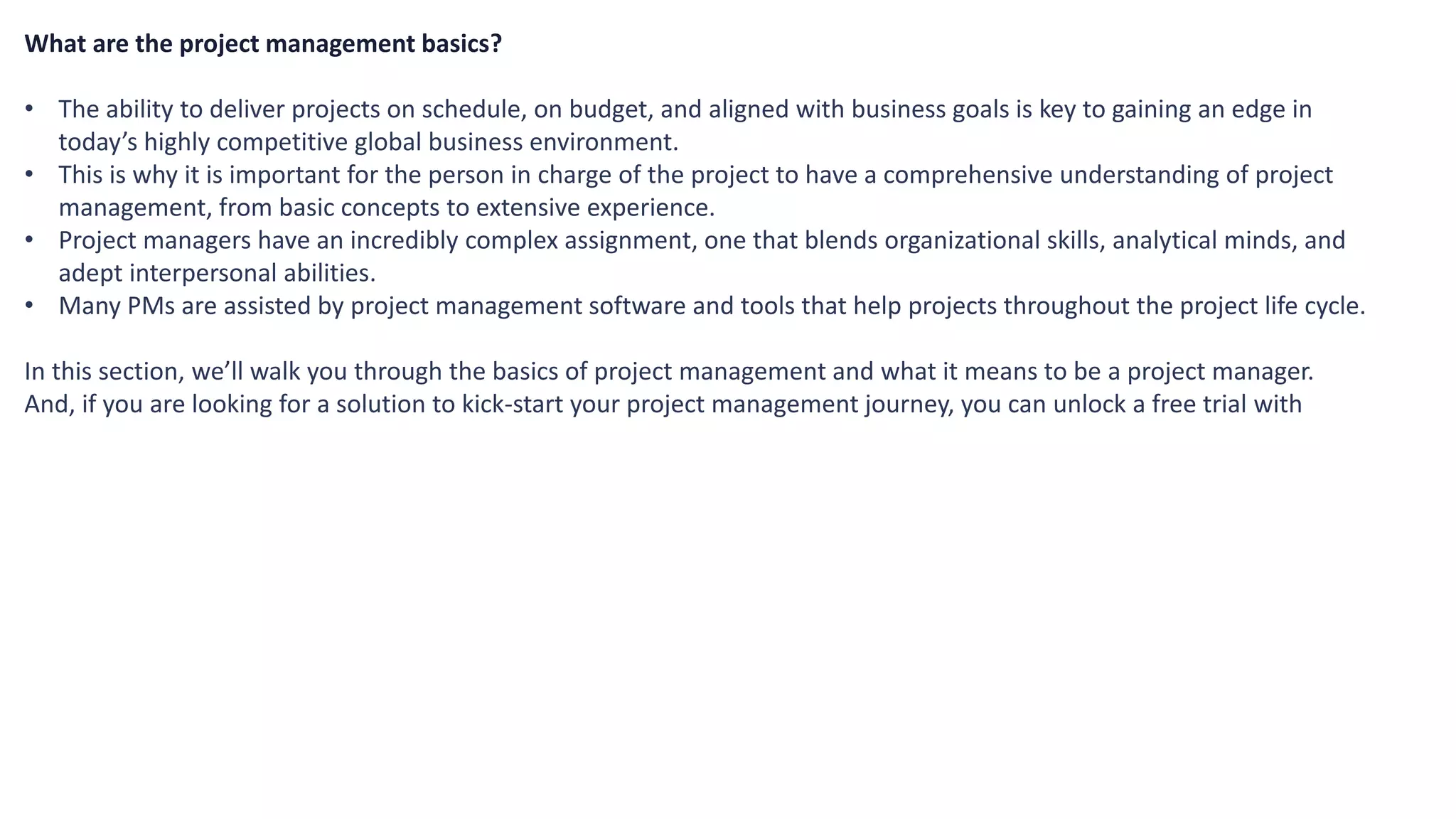What are the project management basics?
• The ability to deliver projects on schedule, on budget, and aligned with business goals is key to gaining an edge in
today’s highly competitive global business environment.
• This is why it is important for the person in charge of the project to have a comprehensive understanding of project
management, from basic concepts to extensive experience.
• Project managers have an incredibly complex assignment, one that blends organizational skills, analytical minds, and
adept interpersonal abilities.
• Many PMs are assisted by project management software and tools that help projects throughout the project life cycle.
In this section, we’ll walk you through the basics of project management and what it means to be a project manager.
And, if you are looking for a solution to kick-start your project management journey, you can unlock a free trial with
 