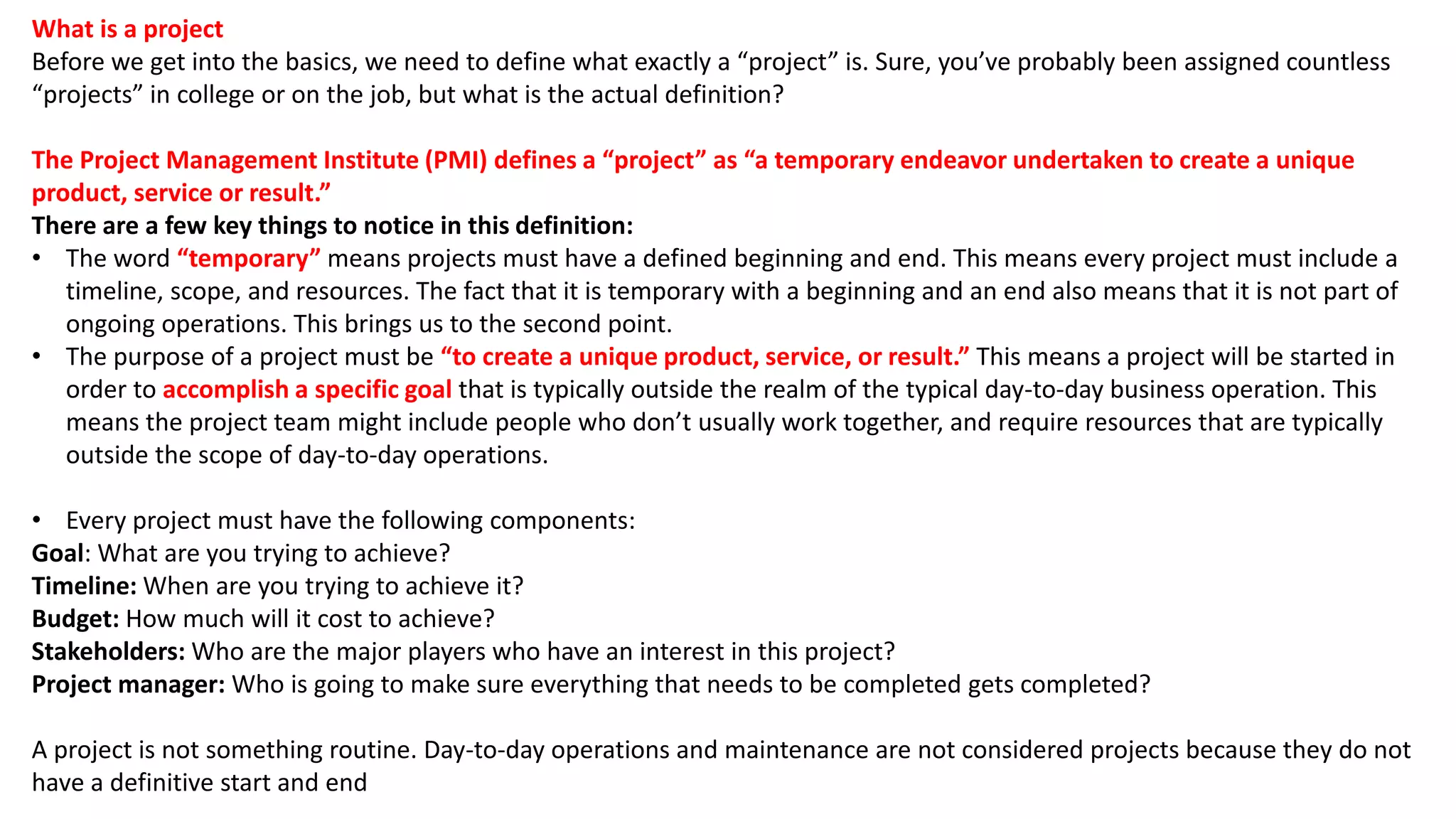What is a project
Before we get into the basics, we need to define what exactly a “project” is. Sure, you’ve probably been assigned countless
“projects” in college or on the job, but what is the actual definition?
The Project Management Institute (PMI) defines a “project” as “a temporary endeavor undertaken to create a unique
product, service or result.”
There are a few key things to notice in this definition:
• The word “temporary” means projects must have a defined beginning and end. This means every project must include a
timeline, scope, and resources. The fact that it is temporary with a beginning and an end also means that it is not part of
ongoing operations. This brings us to the second point.
• The purpose of a project must be “to create a unique product, service, or result.” This means a project will be started in
order to accomplish a specific goal that is typically outside the realm of the typical day-to-day business operation. This
means the project team might include people who don’t usually work together, and require resources that are typically
outside the scope of day-to-day operations.
• Every project must have the following components:
Goal: What are you trying to achieve?
Timeline: When are you trying to achieve it?
Budget: How much will it cost to achieve?
Stakeholders: Who are the major players who have an interest in this project?
Project manager: Who is going to make sure everything that needs to be completed gets completed?
A project is not something routine. Day-to-day operations and maintenance are not considered projects because they do not
have a definitive start and end
 