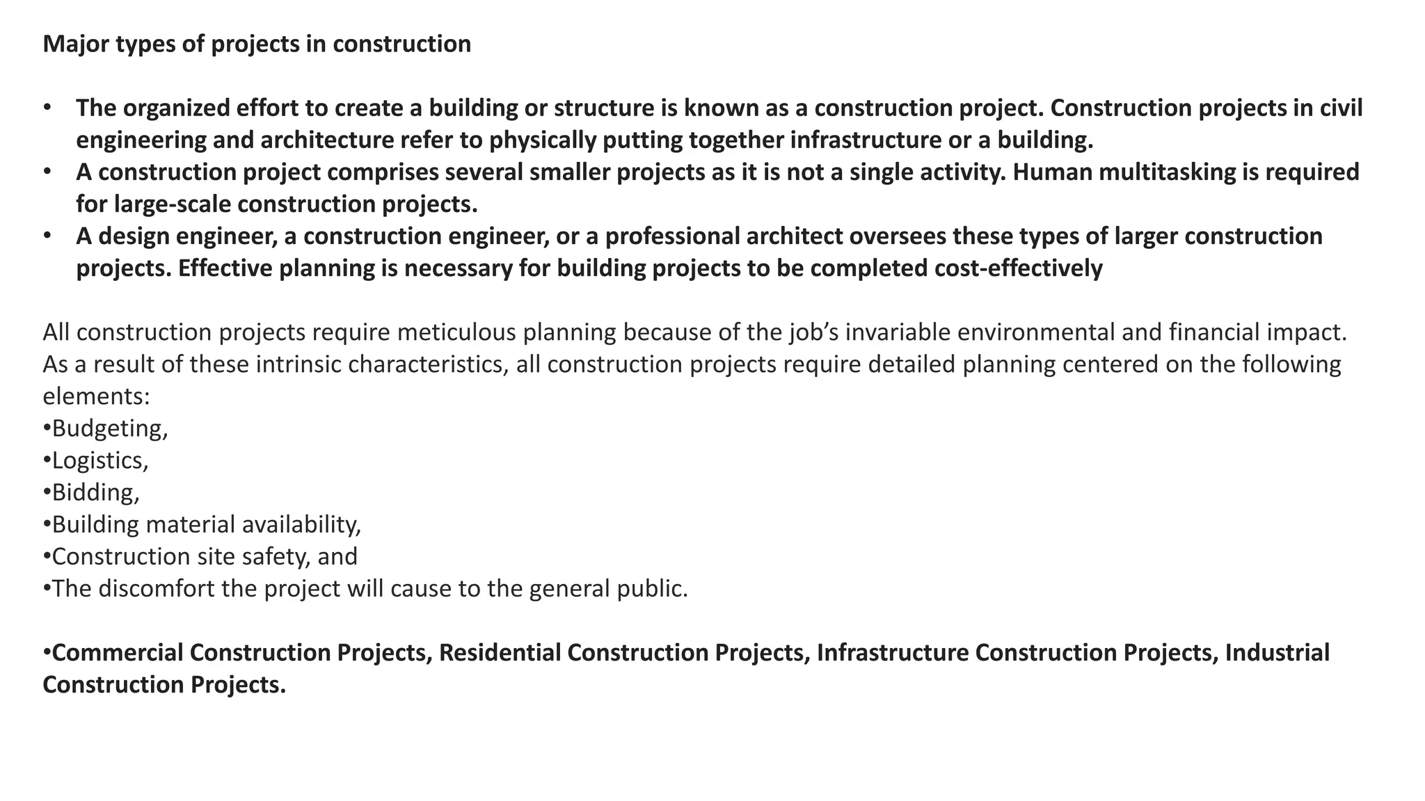 Major types of projects in construction
• The organized effort to create a building or structure is known as a construction project. Construction projects in civil
engineering and architecture refer to physically putting together infrastructure or a building.
• A construction project comprises several smaller projects as it is not a single activity. Human multitasking is required
for large-scale construction projects.
• A design engineer, a construction engineer, or a professional architect oversees these types of larger construction
projects. Effective planning is necessary for building projects to be completed cost-effectively
All construction projects require meticulous planning because of the job’s invariable environmental and financial impact.
As a result of these intrinsic characteristics, all construction projects require detailed planning centered on the following
elements:
•Budgeting,
•Logistics,
•Bidding,
•Building material availability,
•Construction site safety, and
•The discomfort the project will cause to the general public.
•Commercial Construction Projects, Residential Construction Projects, Infrastructure Construction Projects, Industrial
Construction Projects.
 