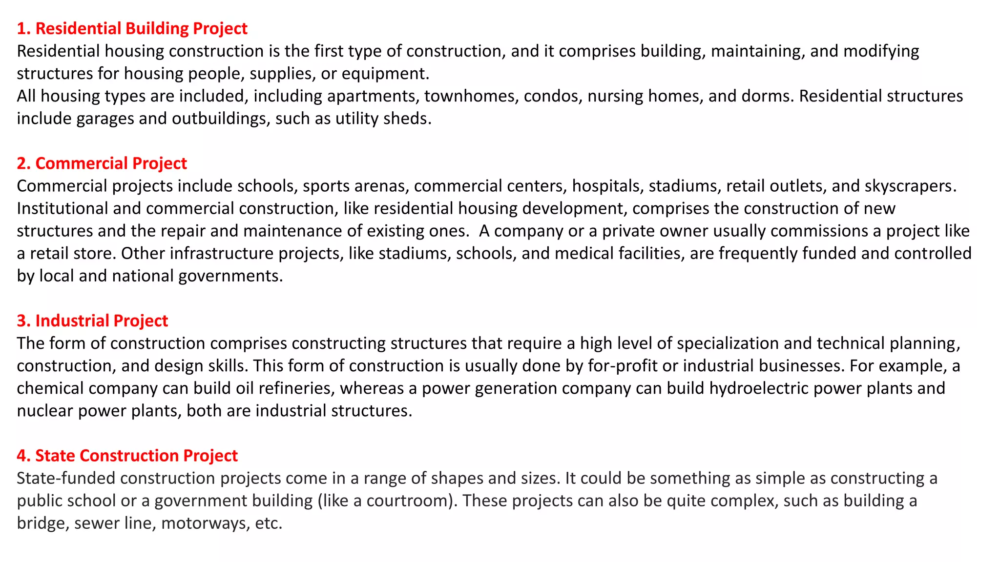1. Residential Building Project
Residential housing construction is the first type of construction, and it comprises building, maintaining, and modifying
structures for housing people, supplies, or equipment.
All housing types are included, including apartments, townhomes, condos, nursing homes, and dorms. Residential structures
include garages and outbuildings, such as utility sheds.
2. Commercial Project
Commercial projects include schools, sports arenas, commercial centers, hospitals, stadiums, retail outlets, and skyscrapers.
Institutional and commercial construction, like residential housing development, comprises the construction of new
structures and the repair and maintenance of existing ones. A company or a private owner usually commissions a project like
a retail store. Other infrastructure projects, like stadiums, schools, and medical facilities, are frequently funded and controlled
by local and national governments.
3. Industrial Project
The form of construction comprises constructing structures that require a high level of specialization and technical planning,
construction, and design skills. This form of construction is usually done by for-profit or industrial businesses. For example, a
chemical company can build oil refineries, whereas a power generation company can build hydroelectric power plants and
nuclear power plants, both are industrial structures.
4. State Construction Project
State-funded construction projects come in a range of shapes and sizes. It could be something as simple as constructing a
public school or a government building (like a courtroom). These projects can also be quite complex, such as building a
bridge, sewer line, motorways, etc.
 