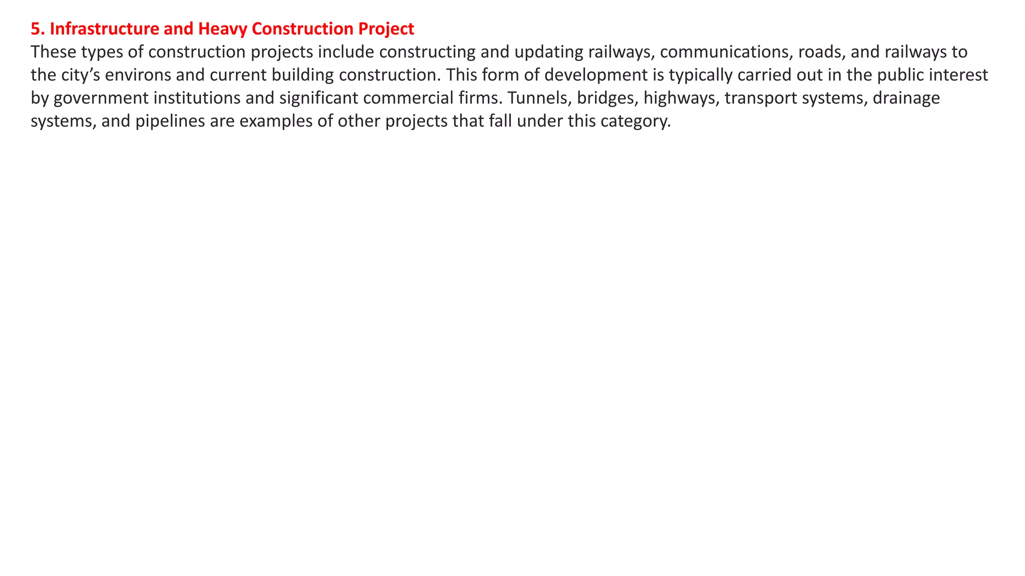 5. Infrastructure and Heavy Construction Project
These types of construction projects include constructing and updating railways, communications, roads, and railways to
the city’s environs and current building construction. This form of development is typically carried out in the public interest
by government institutions and significant commercial firms. Tunnels, bridges, highways, transport systems, drainage
systems, and pipelines are examples of other projects that fall under this category.
 