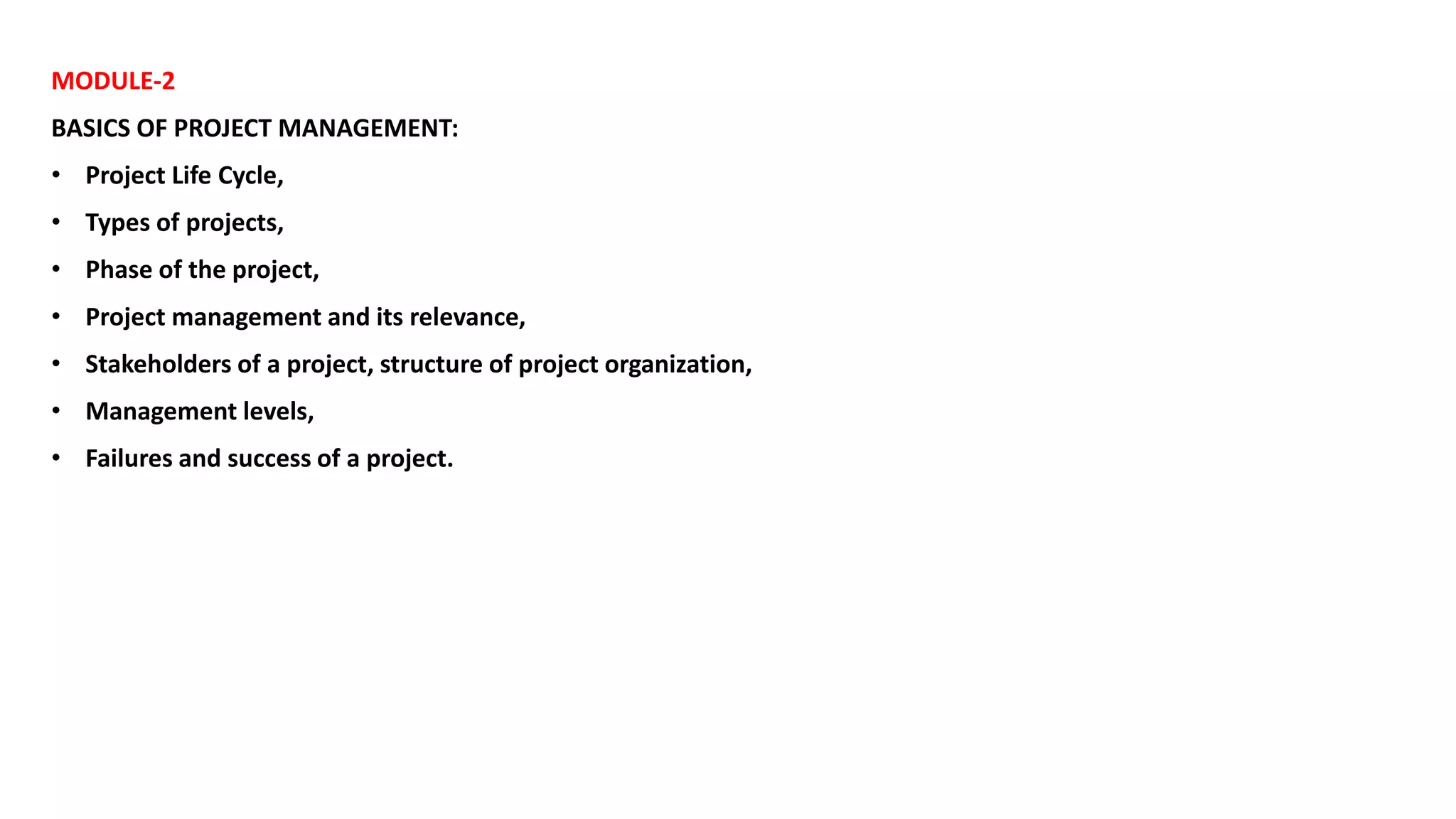 MODULE-2
BASICS OF PROJECT MANAGEMENT:
• Project Life Cycle,
• Types of projects,
• Phase of the project,
• Project management and its relevance,
• Stakeholders of a project, structure of project organization,
• Management levels,
• Failures and success of a project.
 