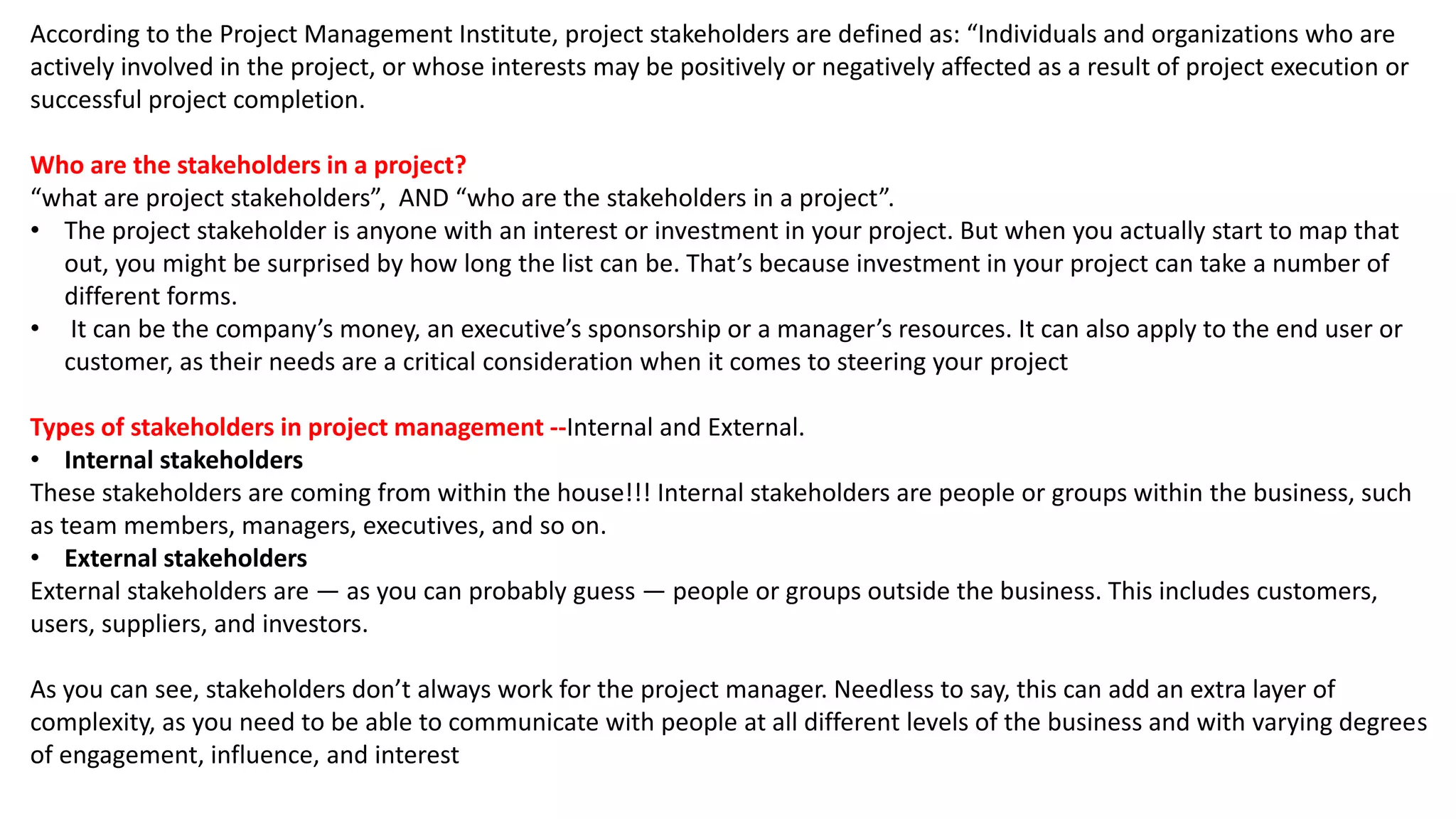 According to the Project Management Institute, project stakeholders are defined as: “Individuals and organizations who are
actively involved in the project, or whose interests may be positively or negatively affected as a result of project execution or
successful project completion.
Who are the stakeholders in a project?
“what are project stakeholders”, AND “who are the stakeholders in a project”.
• The project stakeholder is anyone with an interest or investment in your project. But when you actually start to map that
out, you might be surprised by how long the list can be. That’s because investment in your project can take a number of
different forms.
• It can be the company’s money, an executive’s sponsorship or a manager’s resources. It can also apply to the end user or
customer, as their needs are a critical consideration when it comes to steering your project
Types of stakeholders in project management --Internal and External.
• Internal stakeholders
These stakeholders are coming from within the house!!! Internal stakeholders are people or groups within the business, such
as team members, managers, executives, and so on.
• External stakeholders
External stakeholders are — as you can probably guess — people or groups outside the business. This includes customers,
users, suppliers, and investors.
As you can see, stakeholders don’t always work for the project manager. Needless to say, this can add an extra layer of
complexity, as you need to be able to communicate with people at all different levels of the business and with varying degrees
of engagement, influence, and interest
 