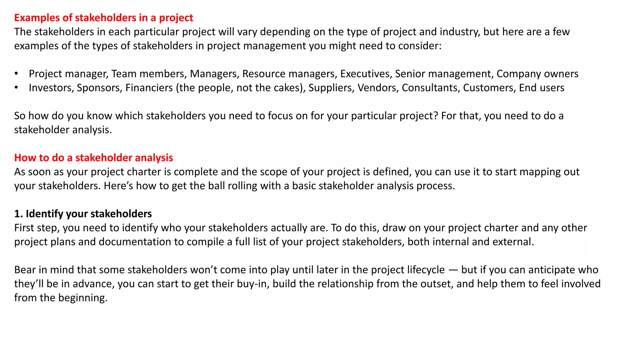 Examples of stakeholders in a project
The stakeholders in each particular project will vary depending on the type of project and industry, but here are a few
examples of the types of stakeholders in project management you might need to consider:
• Project manager, Team members, Managers, Resource managers, Executives, Senior management, Company owners
• Investors, Sponsors, Financiers (the people, not the cakes), Suppliers, Vendors, Consultants, Customers, End users
So how do you know which stakeholders you need to focus on for your particular project? For that, you need to do a
stakeholder analysis.
How to do a stakeholder analysis
As soon as your project charter is complete and the scope of your project is defined, you can use it to start mapping out
your stakeholders. Here’s how to get the ball rolling with a basic stakeholder analysis process.
1. Identify your stakeholders
First step, you need to identify who your stakeholders actually are. To do this, draw on your project charter and any other
project plans and documentation to compile a full list of your project stakeholders, both internal and external.
Bear in mind that some stakeholders won’t come into play until later in the project lifecycle — but if you can anticipate who
they’ll be in advance, you can start to get their buy-in, build the relationship from the outset, and help them to feel involved
from the beginning.
 