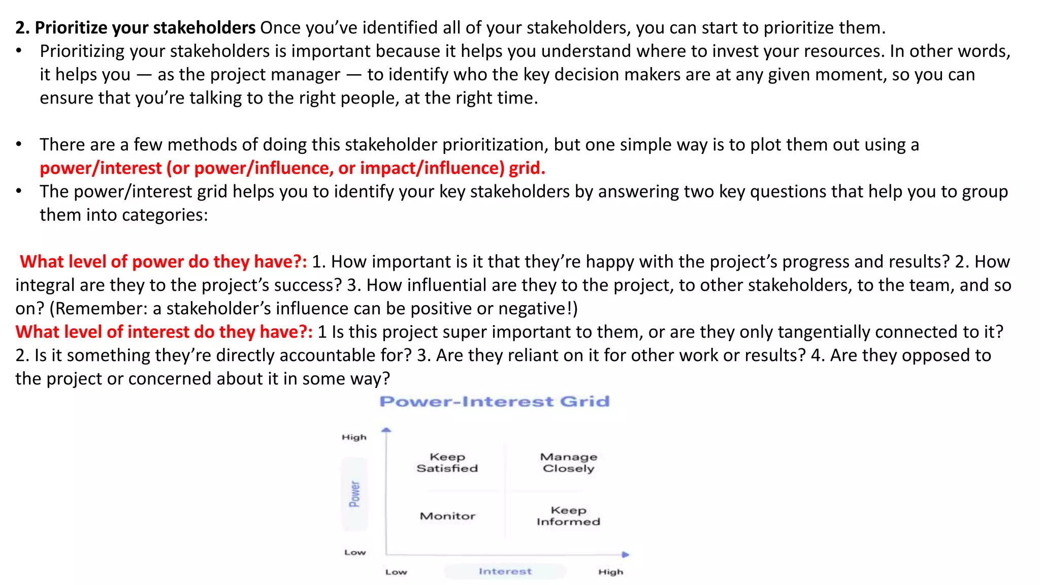 2. Prioritize your stakeholders Once you’ve identified all of your stakeholders, you can start to prioritize them.
• Prioritizing your stakeholders is important because it helps you understand where to invest your resources. In other words,
it helps you — as the project manager — to identify who the key decision makers are at any given moment, so you can
ensure that you’re talking to the right people, at the right time.
• There are a few methods of doing this stakeholder prioritization, but one simple way is to plot them out using a
power/interest (or power/influence, or impact/influence) grid.
• The power/interest grid helps you to identify your key stakeholders by answering two key questions that help you to group
them into categories:
What level of power do they have?: 1. How important is it that they’re happy with the project’s progress and results? 2. How
integral are they to the project’s success? 3. How influential are they to the project, to other stakeholders, to the team, and so
on? (Remember: a stakeholder’s influence can be positive or negative!)
What level of interest do they have?: 1 Is this project super important to them, or are they only tangentially connected to it?
2. Is it something they’re directly accountable for? 3. Are they reliant on it for other work or results? 4. Are they opposed to
the project or concerned about it in some way?
 