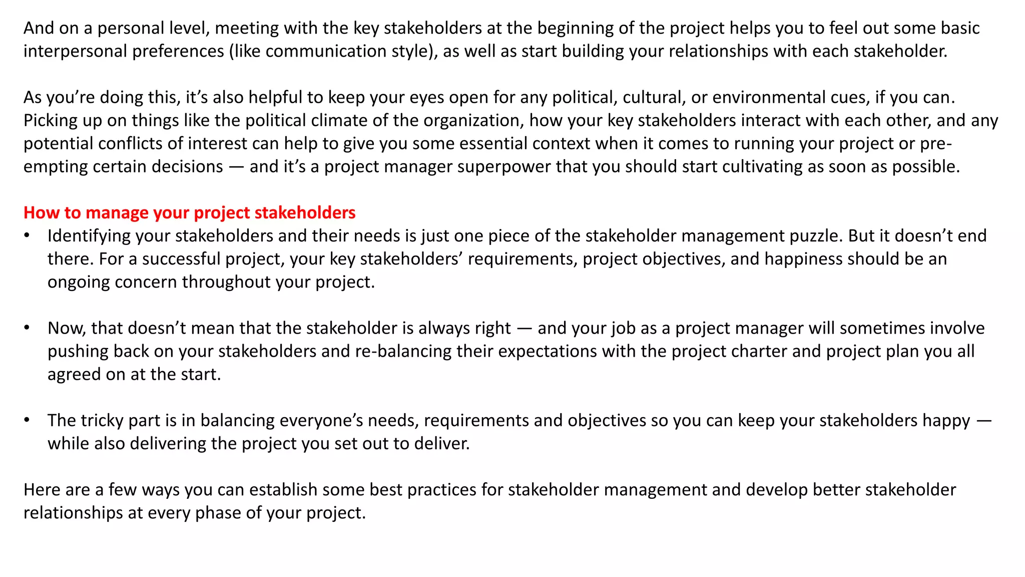 And on a personal level, meeting with the key stakeholders at the beginning of the project helps you to feel out some basic
interpersonal preferences (like communication style), as well as start building your relationships with each stakeholder.
As you’re doing this, it’s also helpful to keep your eyes open for any political, cultural, or environmental cues, if you can.
Picking up on things like the political climate of the organization, how your key stakeholders interact with each other, and any
potential conflicts of interest can help to give you some essential context when it comes to running your project or pre-
empting certain decisions — and it’s a project manager superpower that you should start cultivating as soon as possible.
How to manage your project stakeholders
• Identifying your stakeholders and their needs is just one piece of the stakeholder management puzzle. But it doesn’t end
there. For a successful project, your key stakeholders’ requirements, project objectives, and happiness should be an
ongoing concern throughout your project.
• Now, that doesn’t mean that the stakeholder is always right — and your job as a project manager will sometimes involve
pushing back on your stakeholders and re-balancing their expectations with the project charter and project plan you all
agreed on at the start.
• The tricky part is in balancing everyone’s needs, requirements and objectives so you can keep your stakeholders happy —
while also delivering the project you set out to deliver.
Here are a few ways you can establish some best practices for stakeholder management and develop better stakeholder
relationships at every phase of your project.
 
