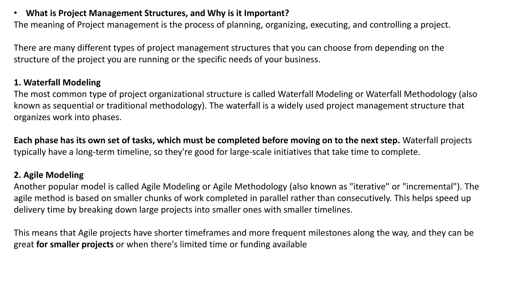• What is Project Management Structures, and Why is it Important?
The meaning of Project management is the process of planning, organizing, executing, and controlling a project.
There are many different types of project management structures that you can choose from depending on the
structure of the project you are running or the specific needs of your business.
1. Waterfall Modeling
The most common type of project organizational structure is called Waterfall Modeling or Waterfall Methodology (also
known as sequential or traditional methodology). The waterfall is a widely used project management structure that
organizes work into phases.
Each phase has its own set of tasks, which must be completed before moving on to the next step. Waterfall projects
typically have a long-term timeline, so they're good for large-scale initiatives that take time to complete.
2. Agile Modeling
Another popular model is called Agile Modeling or Agile Methodology (also known as "iterative" or "incremental"). The
agile method is based on smaller chunks of work completed in parallel rather than consecutively. This helps speed up
delivery time by breaking down large projects into smaller ones with smaller timelines.
This means that Agile projects have shorter timeframes and more frequent milestones along the way, and they can be
great for smaller projects or when there's limited time or funding available
 
