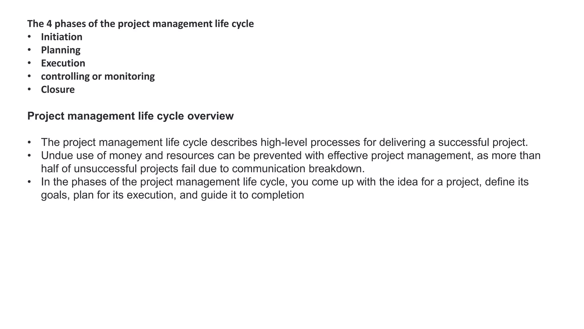 The 4 phases of the project management life cycle
• Initiation
• Planning
• Execution
• controlling or monitoring
• Closure
Project management life cycle overview
• The project management life cycle describes high-level processes for delivering a successful project.
• Undue use of money and resources can be prevented with effective project management, as more than
half of unsuccessful projects fail due to communication breakdown.
• In the phases of the project management life cycle, you come up with the idea for a project, define its
goals, plan for its execution, and guide it to completion
 