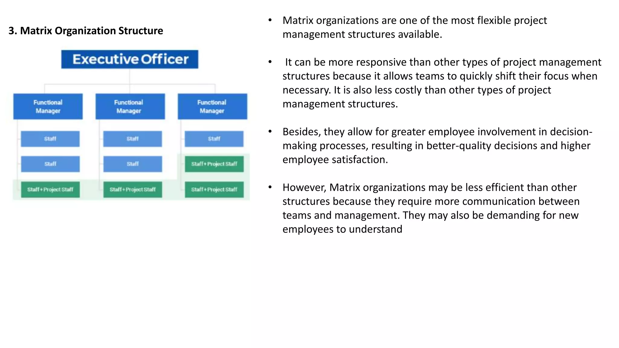 3. Matrix Organization Structure
• Matrix organizations are one of the most flexible project
management structures available.
• It can be more responsive than other types of project management
structures because it allows teams to quickly shift their focus when
necessary. It is also less costly than other types of project
management structures.
• Besides, they allow for greater employee involvement in decision-
making processes, resulting in better-quality decisions and higher
employee satisfaction.
• However, Matrix organizations may be less efficient than other
structures because they require more communication between
teams and management. They may also be demanding for new
employees to understand
 