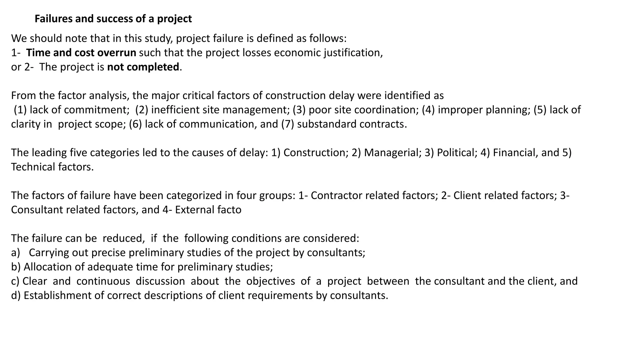 Failures and success of a project
We should note that in this study, project failure is defined as follows:
1- Time and cost overrun such that the project losses economic justification,
or 2- The project is not completed.
From the factor analysis, the major critical factors of construction delay were identified as
(1) lack of commitment; (2) inefficient site management; (3) poor site coordination; (4) improper planning; (5) lack of
clarity in project scope; (6) lack of communication, and (7) substandard contracts.
The leading five categories led to the causes of delay: 1) Construction; 2) Managerial; 3) Political; 4) Financial, and 5)
Technical factors.
The factors of failure have been categorized in four groups: 1- Contractor related factors; 2- Client related factors; 3-
Consultant related factors, and 4- External facto
The failure can be reduced, if the following conditions are considered:
a) Carrying out precise preliminary studies of the project by consultants;
b) Allocation of adequate time for preliminary studies;
c) Clear and continuous discussion about the objectives of a project between the consultant and the client, and
d) Establishment of correct descriptions of client requirements by consultants.
 