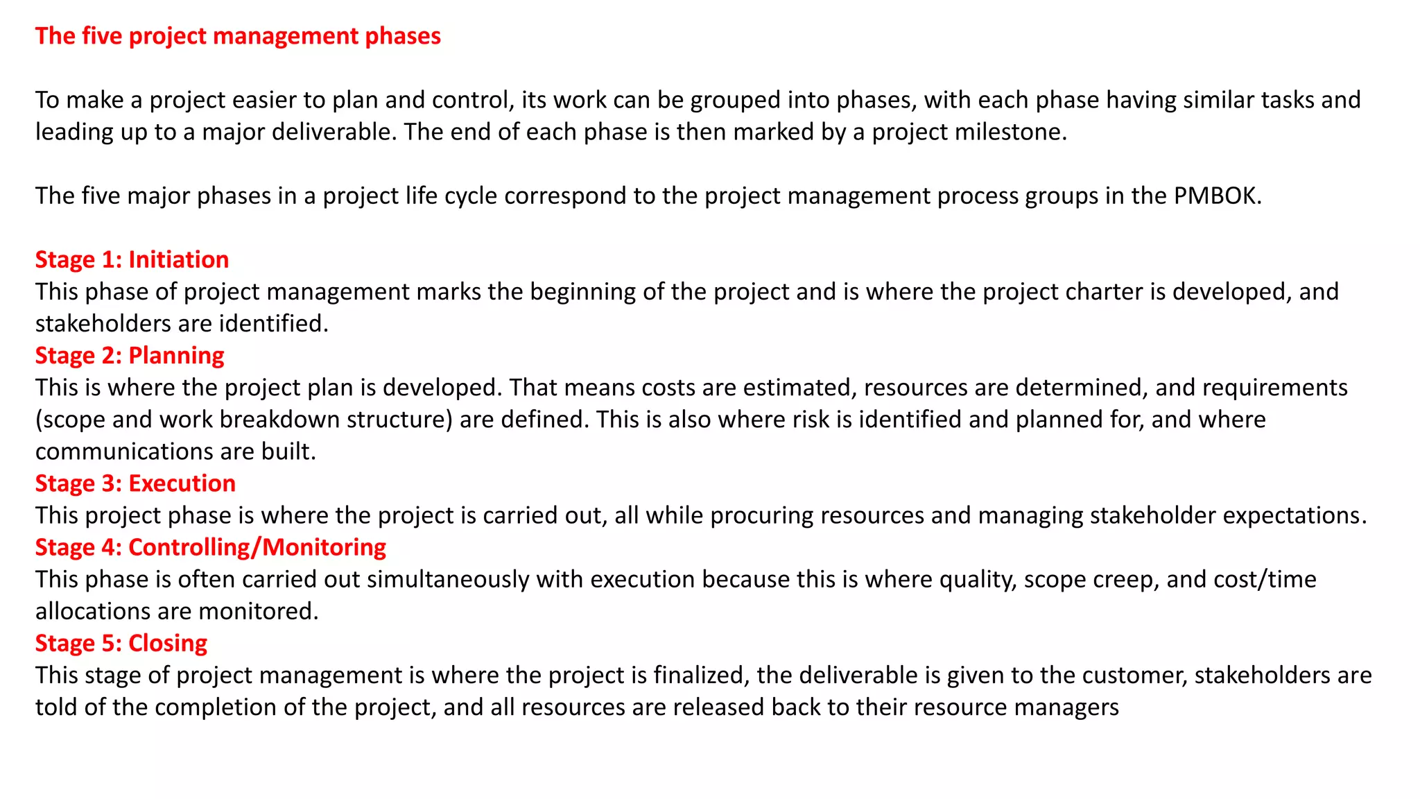 The five project management phases
To make a project easier to plan and control, its work can be grouped into phases, with each phase having similar tasks and
leading up to a major deliverable. The end of each phase is then marked by a project milestone.
The five major phases in a project life cycle correspond to the project management process groups in the PMBOK.
Stage 1: Initiation
This phase of project management marks the beginning of the project and is where the project charter is developed, and
stakeholders are identified.
Stage 2: Planning
This is where the project plan is developed. That means costs are estimated, resources are determined, and requirements
(scope and work breakdown structure) are defined. This is also where risk is identified and planned for, and where
communications are built.
Stage 3: Execution
This project phase is where the project is carried out, all while procuring resources and managing stakeholder expectations.
Stage 4: Controlling/Monitoring
This phase is often carried out simultaneously with execution because this is where quality, scope creep, and cost/time
allocations are monitored.
Stage 5: Closing
This stage of project management is where the project is finalized, the deliverable is given to the customer, stakeholders are
told of the completion of the project, and all resources are released back to their resource managers
 